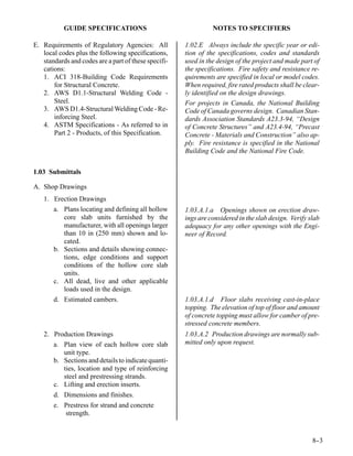GUIDE SPECIFICATIONS                                 NOTES TO SPECIFIERS

E. Requirements of Regulatory Agencies: All           1.02.E Always include the specific year or edi-
   local codes plus the following specifications,     tion of the specifications, codes and standards
   standards and codes are a part of these specifi-   used in the design of the project and made part of
   cations:                                           the specifications. Fire safety and resistance re-
   1. ACI 318-Building Code Requirements              quirements are specified in local or model codes.
       for Structural Concrete.                       When required, fire rated products shall be clear-
   2. AWS D1.1-Structural Welding Code -              ly identified on the design drawings.
       Steel.                                         For projects in Canada, the National Building
   3. AWS D1.4-Structural Welding Code - Re-          Code of Canada governs design. Canadian Stan-
       inforcing Steel.                               dards Association Standards A23.3-94, “Design
   4. ASTM Specifications - As referred to in         of Concrete Structures” and A23.4-94, “Precast
       Part 2 - Products, of this Specification.      Concrete - Materials and Construction” also ap-
                                                      ply. Fire resistance is specified in the National
                                                      Building Code and the National Fire Code.


1.03 Submittals

A. Shop Drawings
   1. Erection Drawings
      a. Plans locating and defining all hollow       1.03.A.1.a Openings shown on erection draw-
         core slab units furnished by the             ings are considered in the slab design. Verify slab
         manufacturer, with all openings larger       adequacy for any other openings with the Engi-
         than 10 in (250 mm) shown and lo-            neer of Record.
         cated.
      b. Sections and details showing connec-
         tions, edge conditions and support
         conditions of the hollow core slab
         units.
      c. All dead, live and other applicable
         loads used in the design.
      d. Estimated cambers.                           1.03.A.1.d Floor slabs receiving cast-in-place
                                                      topping. The elevation of top of floor and amount
                                                      of concrete topping must allow for camber of pre-
                                                      stressed concrete members.
   2. Production Drawings                             1.03.A.2 Production drawings are normally sub-
      a. Plan view of each hollow core slab           mitted only upon request.
         unit type.
      b. Sections and details to indicate quanti-
         ties, location and type of reinforcing
         steel and prestressing strands.
      c. Lifting and erection inserts.
       d. Dimensions and finishes.
       e. Prestress for strand and concrete
          strength.


                                                                                                      8-
                                                                                                       -3
 