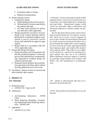 GUIDE SPECIFICATIONS                               NOTES TO SPECIFIERS

      f. Estimated camber at release.
      g. Method of transportation.
B. Product Design Criteria                          1.03 B and C Contract drawings normally will be
   1. Loadings for design                           prepared using a local precast prestressed con-
      a. Initial handling and erection stresses.    crete hollow core slab manufacturer’s design data
      b. All dead and live loads as specified on    and load tables. Dimensional changes which
          the contract drawings                     would not materially affect architectural and
      c. All other loads specified for hollow       structural properties or details usually are per-
          core slab units where applicable.         missible.
   2. Design calculations of products not com-          Be sure that loads shown on the contract draw-
      pleted on the contract drawings shall be      ings are easily interpreted. For instance, on mem-
      performed by a registered engineer expe-      bers which are to receive concrete topping, be
      rienced in precast prestressed concrete       sure to state whether all superimposed dead and
      design and submitted for approval upon        live loads on precast prestressed members do or
      request.                                      do not include the weight of the concrete topping.
   3. Design shall be in accordance with ACI        It is best to list the live load, superimposed dead
      318 or applicable codes.                      load, topping weight, and weight of the member,
C. Permissible Design Deviations                    all as separate loads. Where there are two differ-
   1. Design deviations will be permitted only      ent live loads (e.g., roof level of a parking struc-
      after the Architect/Engineer’s written ap-    ture) indicate how they are to be combined.
      proval of the manufacturer’s proposed de-     Where additional structural support is required
      sign supported by complete design cal-        for openings, design headers in accordance with
      culations and drawings.                       hollow core slab manufacturer’s recommenda-
   2. Design deviation shall provide an installa-   tions.
      tion equivalent to the basic intent without
      incurring additional cost to the owner.
D. Test Report: Reports of tests on concrete and
   other materials upon request.


2. PRODUCTS
2.01 Materials                                      2.01 Delete or add materials that may be re-
                                                    quired for the particular job.
A. Portland Cement:
   1. ASTM C150 - Type I or III
B. Admixtures:                                      2.01.B Verify ability of local producer to use ad-
                                                    mixtures
      1. Air-Entraining Admixtures:     ASTM
         C260.
      2. Water Reducing, Retarding, Accelerat-
         ing, High Range Water Reducing Admix-
         tures: ASTM C494.
C. Aggregates:
   1. ASTM C33 or C330.



8-
 -4
 