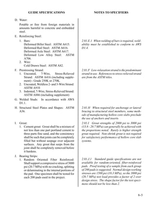 GUIDE SPECIFICATIONS                               NOTES TO SPECIFIERS

D. Water:
   Potable or free from foreign materials in
   amounts harmful to concrete and embedded
   steel.
E. Reinforcing Steel:
   1. Bars:                                         2.01.E.1 When welding of bars is required, weld-
      Deformed Billet Steel: ASTM A615.             ability must be established to conform to AWS
      Deformed Rail Steel: ASTM A616.               D1.4.
      Deformed Axle Steel: ASTM A617.
      Deformed Low Alloy Steel: ASTM
      A706.
   2. Wire:
      Cold Drawn Steel: ASTM A82.
F. Prestressing Strand:                             2.01.F Low-relaxation strand is the predominant
   1. Uncoated,      7-Wire,   Stress-Relieved      strand in use. References to stress-relieved strand
      Strand: ASTM A416 (including supple-          are from the ASTM titles.
      ment) - Grade 250K or 270K.
   2. Uncoated, Weldless 2- and 3-Wire Strand:
      ASTM A910
   3. Indented, 7-Wire, Stress-Relieved Strand:
      ASTM A886 (including supplement)
G. Welded Studs: In accordance with AWS
   D1.1.
H. Structural Steel Plates and Shapes: ASTM         2.01.H When required for anchorage or lateral
   A36.                                             bracing to structural steel members, some meth-
                                                    ods of manufacturing hollow core slabs preclude
                                                    the use of anchors and inserts
I. Grout:                                           2.01.I Grout strengths of 2000 psi to 3000 psi
   1. Cement grout: Grout shall be a mixture of     (13.8 - 20.7 MPa) can generally be achieved with
      not less than one part portland cement to     the proportions noted. Rarely is higher strength
      three parts fine sand, and the consistency    grout required. Non-shrink grout is not required
      shall be such that joints can be completely   for satisfactory performance of hollow core slab
      filled but without seepage over adjacent      systems.
      surfaces. Any grout that seeps from the
      joint shall be completely removed before
      it hardens.
J. Bearing Strips:
   1. Random Oriented Fiber Reinforced:             2.01.J.1 Standard guide specifications are not
      Shall support a compressive stress of 3000    available for random-oriented, fiber-reinforced
      psi (20.7 MPa) with no cracking, splitting    pads. Proof testing of a sample from each group
      or delaminating in the internal portions of   of 200 pads is suggested. Normal design working
      the pad. One specimen shall be tested for     stresses are 1500 psi (10.3 MPa), so the 3000 psi
      each 200 pads used in the project.            (20.7 MPa) test load provides a factor of 2 over
                                                    design stress. The shape factor for the test speci-
                                                    mens should not be less than 2.


                                                                                                    8-
                                                                                                     -5
 