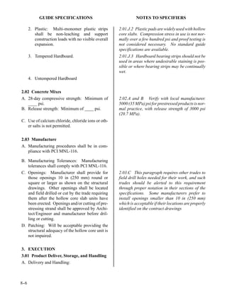 GUIDE SPECIFICATIONS                                NOTES TO SPECIFIERS

      2. Plastic: Multi-monomer plastic strips        2.01.J.2 Plastic pads are widely used with hollow
         shall be non-leaching and support            core slabs. Compression stress in use is not nor-
         construction loads with no visible overall   mally over a few hundred psi and proof testing is
         expansion.                                   not considered necessary. No standard guide
                                                      specifications are available.
      3. Tempered Hardboard.                          2.01.J.3 Hardboard bearing strips should not be
                                                      used in areas where undesirable staining is pos-
                                                      sible or where bearing strips may be continually
                                                      wet.
      4. Untempered Hardboard

2.02 Concrete Mixes
A. 28-day compressive strength: Minimum of            2.02.A and B Verify with local manufacturer.
    ____ psi.                                         5000 (35 MPa) psi for prestressed products is nor-
B. Release strength: Minimum of ____ psi.             mal practice, with release strength of 3000 psi
                                                      (20.7 MPa).
C. Use of calcium chloride, chloride ions or oth-
   er salts is not permitted.


2.03 Manufacture
A. Manufacturing procedures shall be in com-
    pliance with PCI MNL-116.

B. Manufacturing Tolerances: Manufacturing
   tolerances shall comply with PCI MNL-116.
C. Openings: Manufacturer shall provide for           2.03.C This paragraph requires other trades to
   those openings 10 in (250 mm) round or             field drill holes needed for their work, and such
   square or larger as shown on the structural        trades should be alerted to this requirement
   drawings. Other openings shall be located          through proper notation in their sections of the
   and field drilled or cut by the trade requiring    specifications. Some manufacturers prefer to
   them after the hollow core slab units have         install openings smaller than 10 in (250 mm)
   been erected. Openings and/or cutting of pre-      which is acceptable if their locations are properly
   stressing strand shall be approved by Archi-       identified on the contract drawings
   tect/Engineer and manufacturer before dril-
   ling or cutting.
D. Patching: Will be acceptable providing the
   structural adequacy of the hollow core unit is
   not impaired.


3. EXECUTION
3.01 Product Deliver, Storage, and Handling
A. Delivery and Handling:



8-
 -6
 
