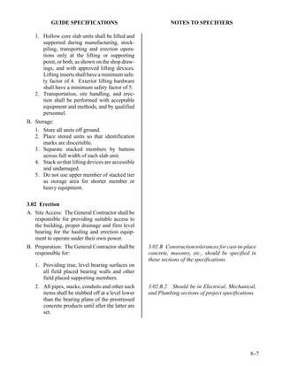 GUIDE SPECIFICATIONS                               NOTES TO SPECIFIERS

   1. Hollow core slab units shall be lifted and
      supported during manufacturing, stock-
      piling, transporting and erection opera-
      tions only at the lifting or supporting
      point, or both, as shown on the shop draw-
      ings, and with approved lifting devices.
      Lifting inserts shall have a minimum safe-
      ty factor of 4. Exterior lifting hardware
      shall have a minimum safety factor of 5.
   2. Transportation, site handling, and erec-
      tion shall be performed with acceptable
      equipment and methods, and by qualified
      personnel.
B. Storage:
   1. Store all units off ground.
   2. Place stored units so that identification
      marks are discernible.
   3. Separate stacked members by battens
      across full width of each slab unit.
   4. Stack so that lifting devices are accessible
      and undamaged.
   5. Do not use upper member of stacked tier
      as storage area for shorter member or
      heavy equipment.


3.02 Erection
A. Site Access: The General Contractor shall be
    responsible for providing suitable access to
    the building, proper drainage and firm level
    bearing for the hauling and erection equip-
    ment to operate under their own power.
B. Preparation: The General Contractor shall be      3.02.B Construction tolerances for cast-in-place
   responsible for:                                  concrete, masonry, etc., should be specified in
                                                     those sections of the specifications.
   1. Providing true, level bearing surfaces on
      all field placed bearing walls and other
      field placed supporting members.
   2. All pipes, stacks, conduits and other such     3.02.B.2 Should be in Electrical, Mechanical,
      items shall be stubbed off at a level lower    and Plumbing sections of project specifications.
      than the bearing plane of the prestressed
      concrete products until after the latter are
      set.




                                                                                                  8-
                                                                                                   -7
 