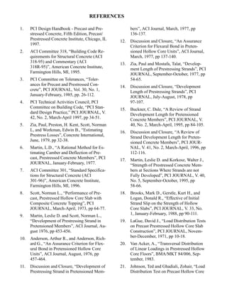 REFERENCES

1.    PCI Design Handbook - Precast and Pre-              bers”, ACI Journal, March, 1977, pp
      stressed Concrete, Fifth Edition, Precast/          136-137.
      Prestressed Concrete Institute, Chicago, IL   12.   Discussion and Closure, “An Assurance
      1997.                                               Criterion for Flexural Bond in Preten-
2.    ACI Committee 318, “Building Code Re-               sioned Hollow Core Units”, ACI Journal,
      quirements for Structural Concrete (ACI             March, 1977, pp 137-140.
      318-95) and Commentary (ACI                   13.   Zia, Paul and Mostafa, Talat, “Develop-
      318R-95)”, American Concrete Institute,             ment Length of Prestressing Strands”, PCI
      Farmington Hills, MI, 1995.                         JOURNAL, September-October, 1977, pp
3.    PCI Committee on Tolerances, “Toler-                54-65.
      ances for Precast and Prestressed Con-        14.   Discussion and Closure, “Development
      crete”, PCI JOURNAL, Vol. 30, No. 1,                Length of Prestressing Strands”, PCI
      January-February, 1985, pp. 26-112.                 JOURNAL, July-August, 1978, pp
4.    PCI Technical Activities Council, PCI               97-107.
      Committee on Building Code, “PCI Stan-        15.   Buckner, C. Dale, “A Review of Strand
      dard Design Practice,” PCI JOURNAL, V.              Development Length for Pretensioned
      42, No. 2, March-April 1997, pp 34-51.              Concrete Members”, PCI JOURNAL, V.
5.    Zia, Paul, Preston, H. Kent, Scott, Norman          40, No. 2, March-April, 1995, pp 84-105.
      L, and Workman, Edwin B., “Estimating         16.   Discussion and Closure, “A Review of
      Prestress Losses”, Concrete International,          Strand Development Length for Preten-
      June, 1979, pp 32-38.                               sioned Concrete Members”, PCI JOUR-
6.    Martin, L.D., “A Rational Method for Es-            NAL, V. 41, No. 2, March-April, 1996, pp
      timating Camber and Deflection of Pre-              112-116.
      cast, Prestressed Concrete Members”, PCI      17.   Martin, Leslie D. and Korkosz, Walter J.,
      JOURNAL, January-February, 1977.                    “Strength of Prestressed Concrete Mem-
7.    ACI Committee 301, “Standard Specifica-             bers at Sections Where Strands are not
      tions for Structural Concrete (ACI                  Fully Developed”, PCI JOURNAL, V. 40,
      301-96)”, American Concrete Institute,              No. 5, September-October, 1995, pp
      Farmington Hills, MI, 1996.                         58-66.
8.    Scott, Norman L., “Performance of Pre-        18.   Brooks, Mark D., Gerstle, Kurt H., and
      cast, Prestressed Hollow Core Slab with             Logan, Donald R., “Effective of Initial
      Composite Concrete Topping”, PCI                    Strand Slip on the Strength of Hollow
      JOURNAL, March-April, 1973, pp 64-77.               Core Slabs”, PCI JOURNAL, V. 33, No.
9.    Martin, Leslie D. and Scott, Norman L.,             1, January-February, 1988, pp 90-111.
      “Development of Prestressing Strand in        19.   LaGue, David J., “Load Distribution Tests
      Pretensioned Members”, ACI Journal, Au-             on Precast Prestressed Hollow Core Slab
      gust 1976, pp 453-456.                              Construction”, PCI JOURNAL, Novem-
10.   Anderson, Arthur R., and Anderson, Rich-            ber-December, 1971, pp 10-18.
      ard G., “An Assurance Criterion for Flex-     20.   Van Acker, A., “Transversal Distribution
      ural Bond in Pretensioned Hollow Core               of Linear Loadings in Prestressed Hollow
      Units”, ACI Journal, August, 1976, pp               Core Floors”, BMA/MKT 84/006, Sep-
      457-464.                                            tember, 1983.
11.   Discussion and Closure, “Development of       21.   Johnson, Ted and Ghadiali, Zohair, “Load
      Prestressing Strand in Pretensioned Mem-            Distribution Test on Precast Hollow Core
 