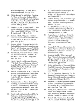 Slabs with Openings”, PCI JOURNAL,            31.   PCI Manual for Structural Design of Ar-
      September-October, 1972, pp 9-19.                   chitectural Precast Concrete, PCI
                                                          MNL-121-77, Prestressed Concrete Insti-
22.   Pfeifer, Donald W. and Nelson, Theodore
                                                          tute, Chicago, 1977.
      A., “Tests to Determine the Lateral Dis-
      tribution of Vertical Loads in a Long-Span    32.   Uniform Building Code, “Structural Engi-
      Hollow Core Floor Assembly”, PCI                    neering Design Provisions”, V. 2, Interna-
      JOURNAL, Vol. 28, No. 6, November-De-               tional Conference of Building Officials,
      cember, 1983, pp. 42-57.                            Whittier, CA, 1994.
23.   Aswad, Alex and Jacques, Francis J., “Be-     33.   The BOCA National Building Code,
      havior of Hollow Core Slabs Subject to              Thirteenth Edition, Building Officials &
      Edge Loads”, PCI JOURNAL, V. 37, No.                Code Administrators International, Inc.,
      2, March-April, 1992, pp 72-83.                     Country Club Hills, IL, 1996.
                                                    34.   Cosper, Steven J., Anderson, Arthur R.,
24.   Stanton, John F., “Response of Hollow
      Core Slab Floors to Concentrated Loads”,            Jobse, Harold J., “Shear Diaphragm Ca-
                                                          pacity of Untopped Hollow Core Floor
      PCI JOURNAL, V. 37, No. 4, July-Au-
                                                          Systems”, Concrete Technology
      gust, 1992, pp 98-113.
                                                          Associates, Technical Bulletin 80B3,
25.   Stanton, John F., “Proposed Design Rules            1981.
      for Load Distribution in Precast Concrete     35.   Clough, D.P., “Design of Connections for
      Decks”, ACI Structural Journal, V. 84, No.          Precast Prestressed Concrete Buildings for
      5, September-October, 1987, pp 371-382.             the Effects of Earthquake”, National Sci-
26.   Rosenthal, I., “Full Scale Test of Continu-         ence Foundation, 1985.
      ous Prestressed Hollow Core Slab”, PCI        36.   Moustafa, Saad E., “Effectiveness of
      JOURNAL, Vol. 23, No. 3, May-June,                  Shear-Friction Reinforcement in Shear Di-
      1978, pp. 74-81.                                    aphragm Capacity of Hollow Core Slabs”,
27.   Harris, Harry G., and Iyengar, Srikanth,            PCI JOURNAL, Vol. 26, No. 1, January-
      “Full Scale Tests on Horizontal Joints of           February, 1981, pp 118-132.
      Large Panel Precast Concrete Buildings”,      37.   Design and Detailing of Untopped Hollow
      PCI JOURNAL, Vol 25, No. 2, March-                  Core Slab Systems for Diaphragm Shears,
      April, 1980, pp. 72-92.                             Structural Engineer’s Association of Ari-
28.   Johal, L.S. and Hanson, N.W., “Design for           zona, 1981/82.
      Vertical Load on Horizontal Connections       38.   PCI Fire Committee, “Design for Fire Re-
      in Large Panel Structures”, PCI JOUR-               sistance of Precast Prestressed Concreter-
      NAL, Vol. 27, No. 1, January-February,              Second Edition”, Precast/Prestressed Con-
      1982, pp 62-79.                                     crete Institute, Chicago, IL, 1989.
29.   PCI Committee on Precast Bearing Wall         39.   ASHRAE: ASHRAE Systems Handbook
      Buildings, “Considerations for the Design           for 1984. American Society of Heating,
      of Precast Concrete Bearing Wall Build-             Refrigerating & Air Conditioning Engi-
      ings to Withstand Abnormal Loads”, PCI              neers, Inc., New York, 1984.
      JOURNAL, Vol. 21, No. 2., March-April,        40.   Blazier, W.E., “Revised Noise Criteria for
      1976, pp. 18-51.                                    Design and Rating of HVAC Systems”,
30.   Fintel, Mark and Schultz, Donald M., “A             paper presented at ASHRAE Semiannual
      Philosophy for Structural Integrity of              Meeting, Chicago, IL, January 26, 1981.
      Large Panel Buildings”, PCI JOURNAL,          41.   Berendt, R.D., Winzer, G.E., Burroughs,
      Vol. 21, No. 3, May-June, 1976, pp. 46-69.          C.B.; “A Guide to Airborne, Impact and
 
