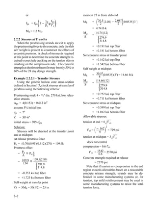 or                                            moment 25 in from slab end

                       
          fps = f pu 1 −
                           γ p f pu
                              ρ                        Md      =       30.5 2.08 − 2.08 0.05353′
                                                                          2              2
                                                                                                  2

                           β 1 p f′ c
                                                                = 4.74 ft-k
          Mn > 1.2 Mcr                                            4.7412
                                                        Md
                                                                =
2.2.2 Stresses at Transfer
                                                        S
                                                                         
                                                                     279.9
                                                                     314.8
    When the prestressing strands are cut to apply
the prestressing force to the concrete, only the slab          = +0.191 ksi top fiber
self weight is present to counteract the effects of            = --0.181 ksi bottom fiber
eccentric prestress. A check of stresses is required
                                                        Net concrete stress at transfer point
at this point to determine the concrete strength re-
quired to preclude cracking on the tension side or             = --0.162 ksi top fiber
crushing on the compression side. The concrete                 = +1.542 ksi bottom fiber
strength at the time of transfer may be only 50% to     Self weight at midspan
60% of the 28 day design strength.
                                                                       2
                                                        Md      = 30.5 (0.0535)(3′) = 18.66 ft-k
                                                                    8
Example 2.2.2.1 - Transfer Stresses
                                                        Md        18.6612
   Using the generic hollow core cross-section                  =
defined in Section 1.7, check stresses at transfer of
prestress using the following criteria:
                                                        S
                                                                         
                                                                     279.9
                                                                     314.8

Prestressing steel: 4 - 1/2″ dia. 270 ksi, low relax-          = +0.752 ksi top fiber
ation strands.                                                 = --0.711 ksi bottom fiber
Aps = 4(0.153) = 0.612 in2                              Net concrete stress at midspan
assume 5% initial loss                                         = +0.399 ksi top fiber
dp = 7″                                                        = +1.012 ksi bottom fiber
ℓ = 30′-6″                                              Allowable stresses:
initial stress = 70% fpu                                tension at end = 6 f′ ci

                                                                             
Solution:                                                                         2

  Stresses will be checked at the transfer point             f′ci = − 162             = 729 psi
                                                                      6
and at midspan
                                                        tension at midspan = 3 f′ ci
At release prestress force
                                                           does not control
Po = (0.70)(0.95)(0.612)(270) = 109.9k
Prestress effect                                        compression = 0.6 f′ci
       P
   = o  Po e                                                f′ci = 1542 = 2570 psi
       A         S                                                   0.6
                                                        Concrete strength required at release
                 109.92.89
   = 109.9                                                       = 2570 psi
        154
                   297.9
                    314.8                                  Note that if tension or compression in the end
                                                        region exceeds allowables based on a reasonable
   = -
     -0.353 ksi top fiber                               concrete release strength, strands may be de-
   = +1.723 ksi bottom fiber                            bonded in some manufacturing systems or, for
                                                        tension, top mild reinforcement may be used in
Self weight at transfer point
                                                        some manufacturing systems to resist the total
ℓt = 50db = 50(1/2) = 25 in                             tension force.

2-
 -2
 