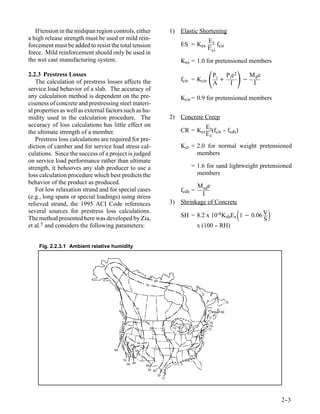 If tension in the midspan region controls, either                             1) Elastic Shortening
a high release strength must be used or mild rein-                                                   Es
forcement must be added to resist the total tension                                    ES = Kes          f
                                                                                                     E ci cir
force. Mild reinforcement should only be used in
the wet cast manufacturing system.                                                     Kes = 1.0 for pretensioned members

2.2.3 Prestress Losses
   The calculation of prestress losses affects the                                     fcir = Kcir      A     I
                                                                                                                 
                                                                                                         P i P ie 2
                                                                                                            +       −
                                                                                                                      M ge
                                                                                                                       I
service load behavior of a slab. The accuracy of
any calculation method is dependent on the pre-                                        Kcir = 0.9 for pretensioned members
ciseness of concrete and prestressing steel materi-
al properties as well as external factors such as hu-
midity used in the calculation procedure. The                                    2) Concrete Creep
accuracy of loss calculations has little effect on                                                Es
the ultimate strength of a member.                                                     CR = Kcr      (f - f )
                                                                                                         -
                                                                                                  E c cir cds
   Prestress loss calculations are required for pre-
diction of camber and for service load stress cal-                                     Kcr = 2.0 for normal weight pretensioned
culations. Since the success of a project is judged                                          members
on service load performance rather than ultimate
strength, it behooves any slab producer to use a                                           = 1.6 for sand lightweight pretensioned
loss calculation procedure which best predicts the                                           members
behavior of the product as produced.
                                                                                          M sde
   For low relaxation strand and for special cases                                     fcds =
(e.g., long spans or special loadings) using stress                                         I
relieved strand, the 1995 ACI Code references                                    3) Shrinkage of Concrete
several sources for prestress loss calculations.
The method presented here was developed by Zia,
                                                                                                                 
                                                                                       SH = 8.2 x 10-6KshEs 1 − 0.06 V
                                                                                                                     S
                                                                                                                             
et al.5 and considers the following parameters:                                             x (100 - RH)
                                                                                                   -


    Fig. 2.2.3.1 Ambient relative humidity




                                                                      80
                                                            70




                                                      70
                                                                                                           80


                                                                                                      70
                                                                                                      70
                                                                 60               75                 75
                                                                            70


                                                       50
                                                 40
                                     80               30
                                                                                          70
                                          70
                                               60 40        40
                                                             50 60
                                                                       70
                                                                            75




                                                                                                                                 2-
                                                                                                                                  -3
 