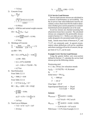 = 7.52 ksi                                   % =       25.6       (100) = 13.5%
                                                             0.7270
2) Concrete Creep
          M e
   fcds = sd                                     2.2.4 Service Load Stresses
            I
                                                    Service load concrete stresses are calculated as
            30.5 0.023122.89
               8
                 2
                                                 a measure of performance or serviceability. For
        =                                        the in-service state when deflections must be cal-
                     1224.5                      culated, a stress check must first be made to deter-
        = 0.198 ksi                              mine whether gross section properties or cracked-
using Ec = 4300 ksi and normal weight concrete   transformed section properties are to be used.
                                                    In-service stresses are checked assuming that
              E
    CR = Kcr s (fcir - fcds)
                      -                          all prestress losses have occurred. The calculated
              Ec
                                                 stresses are compared to the permissible stresses
        = (2.0) 28500 (0.857 - 0.198)
                             -                   noted in Section 2.2.1. Hollow core slabs are nor-
                 4300                            mally designed to be uncracked under full service
       = 8.74 ksi                                loads. Tensile stress limits of between 6 f′ c and
3) Shrinkage of Concrete                         7.5 f′ c are commonly used. In special circum-
   V = Area =           154 = 1.75               stances where deflections will not be a problem
   S     Perimeter 236 + 8                     and where cracking will not be of concern, the up-
    use RH = 70%                                 per limit of 12 f′ c can be used.

                            
    SH = 8.2 x 10-6KshEs 1 − 0.06 V
                                  S
                                                Example 2.2.4.1 Service Load Stresses
                                                    Using the generic hollow core cross-section
            x (100 - RH)
                   -                             defined in Section 1.7, calculate the service load
                                                 stresses given the following criteria:
        = 8.2 x 10-6(1.0)28500
                                                 Prestressing steel:
            x (1 - 0.06 x 1.75)(100 - 70)
                 -                  -
                                                 4-1/2″ dia. 270 ksi, low relaxation strands
       = 6.27 ksi
                                                 Apsfpu = 0.153(270) = 41.3k/strand
4) Steel Relaxation
                                                 dp     = 7″
   From Table 2.2.3.1
                                                 Initial stress = 70% fpu
    Kre = 5000, J = 0.04
                                                     f′c = 5000 psi
    From Table 2.2.3.2
                                                      ℓ = 30′-6″
    C   = 0.75 for fsi/fpu = 0.7
                                                 Clear Span = 30′-0″
    RE = [Kre - J(SH + CR + ES)]C
              -                                  Superimposed Dead Load = 20 psf
                                                                Live Load = 50 psf
        =   [ 5000 − 0.04x
              1000                               Solution:
                                                                 2
                                                 Msustained = 30 (0.0535 + 0.020)
                                   ]
            (6.27 + 8.74 + 7.52) 0.75                          8
                                                            = 8.27 ft-k/ft = 99.2 in-k/ft
       = 3.07 ksi
                                                                 2
5) Total Loss at Midspan                         Mservice  = 30 (0.0535 + 0.020 + 0.050)
                                                               8
       = 7.52 + 8.74 + 6.27 + 3.07                         = 13.89 ft-k/ft = 167 in-k/ft
        = 25.6 ksi                               With losses = 13.5% from Example 2.2.3.1

                                                                                                2-
                                                                                                 -5
 