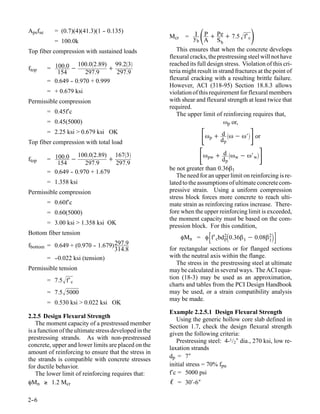 Apsfse      = (0.7)(4)(41.3)(1 - 0.135)
            = 100.0k
                               -
                                                        Mcr          
                                                               = y P + Pe + 7.5 f′ c
                                                                   I
                                                                    b A      Sb
                                                                                           
Top fiber compression with sustained loads                 This ensures that when the concrete develops
                                                        flexural cracks, the prestressing steel will not have
                    100.02.89) 99.23                 reached its full design stress. Violation of this cri-
ftop     = 100.0 −             +                        teria might result in strand fractures at the point of
            154        297.9     297.9
         = 0.649 - 0.970 + 0.999
                 -                                      flexural cracking with a resulting brittle failure.
                                                        However, ACI (318-95) Section 18.8.3 allows
         = + 0.679 ksi                                  violation of this requirement for flexural members
Permissible compression                                 with shear and flexural strength at least twice that
                                                        required.
         = 0.45f′c                                         The upper limit of reinforcing requires that,
         = 0.45(5000)                                                           ωp or,
         = 2.25 ksi > 0.679 ksi OK
Top fiber compression with total load
                                                                      ω + dd ω − ω′ or
                                                                         p
                                                                                p


ftop     = 100.0 −
                    100.02.89) 1673
                               +
                                                                     ω + dd ω − ω′ 
                                                                         pw
                                                                                p
                                                                                    w        w
            154        297.9     297.9
                                                        be not greater than 0.36β1
         = 0.649 - 0.970 + 1.679
                 -
                                                           The need for an upper limit on reinforcing is re-
         = 1.358 ksi                                    lated to the assumptions of ultimate concrete com-
Permissible compression                                 pressive strain. Using a uniform compression
                                                        stress block forces more concrete to reach ulti-
         = 0.60f′c                                      mate strain as reinforcing ratios increase. There-
         = 0.60(5000)                                   fore when the upper reinforcing limit is exceeded,
                                                        the moment capacity must be based on the com-
         = 3.00 ksi > 1.358 ksi OK
                                                        pression block. For this condition,
Bottom fiber tension
                                                              φMn = φ f′ cbd 20.36β 1 − 0.08β 2
                                                                              p                 1
fbottom = 0.649 + (0.970 - 1.679) 297.9
                          -
                                  314.8                 for rectangular sections or for flanged sections
        = -
          -0.022 ksi (tension)                          with the neutral axis within the flange.
                                                           The stress in the prestressing steel at ultimate
Permissible tension                                     may be calculated in several ways. The ACI equa-
         = 7.5 f′ c                                    tion (18-3) may be used as an approximation,
                                                        charts and tables from the PCI Design Handbook
         = 7.5 5000                                    may be used, or a strain compatibility analysis
                                                        may be made.
         = 0.530 ksi > 0.022 ksi OK
                                                        Example 2.2.5.1 Design Flexural Strength
2.2.5 Design Flexural Strength
                                                           Using the generic hollow core slab defined in
    The moment capacity of a prestressed member         Section 1.7, check the design flexural strength
is a function of the ultimate stress developed in the   given the following criteria:
prestressing strands. As with non-prestressed
                                                           Prestressing steel: 4-1/2″ dia., 270 ksi, low re-
concrete, upper and lower limits are placed on the      laxation strands
amount of reinforcing to ensure that the stress in
                                                        dp = 7″
the strands is compatible with concrete stresses
for ductile behavior.                                   initial stress = 70% fpu
    The lower limit of reinforcing requires that:       f′c = 5000 psi
φMn ≥ 1.2 Mcr                                           ℓ = 30′-6″

2-
 -6
 