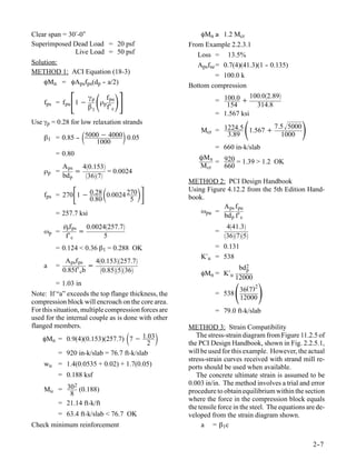 Clear span = 30′-0″                                       φMn ≥ 1.2 Mcr
Superimposed Dead Load = 20 psf                       From Example 2.2.3.1
               Live Load = 50 psf                        Loss = 13.5%
Solution:                                                Apsfse = 0.7(4)(41.3)(1 - 0.135)
                                                                                 -
METHOD 1: ACI Equation (18-3)
                                                                = 100.0 k
    φMn = φApsfps(dp - a/2)
                        -                             Bottom compression

    fps = f pu   1−
                     γp
                     β1
                          
                        ρp
                           f pu
                           f′ c
                                                                = 100.0 +
                                                                   154
                                                                            100.02.89
                                                                              314.8
                                                                = 1.567 ksi
Use γp = 0.28 for low relaxation strands

              -      
    β1 = 0.85 - 5000 − 4000 0.05                                3.89
                                                                            
                                                          Mcr = 1224.5 1.567 +
                                                                               7.5 5000
                                                                                 1000
                                                                                                  
                   1000
                                                                = 660 in-k/slab
         = 0.80
                                                          ÔM n
                                                               = 920 = 1.39 > 1.2 OK
           A ps 40.153                                  M cr   660
    ρp =        =         = 0.0024
           bd p   367
                                                      METHOD 2: PCI Design Handbook
                          
    fps = 270 1 − 0.28 0.0024 270
                  0.80         5
                                                    Using Figure 4.12.2 from the 5th Edition Hand-
                                                      book.
                                                                  A ps f pu
         = 257.7 ksi                                      ωpu =
                                                                  bd p f′ c
            ρpf ps 0.0024257.7                                     441.3
    ωp =          =                                             =
                                                                    3675
             f′ c       5
         = 0.124 < 0.36 β1 = 0.288 OK                           = 0.131
                                                          K′u   = 538
            A psf ps   40.153257.7
    a    =           =                                                   bd 2
           0.85f′ cb     0.85536                                      p
                                                          φMn = K′u
                                                                        12000

                                                                         
          = 1.03 in                                                              2
                                                                          36(7)
Note: If “a” exceeds the top flange thickness, the              = 538
                                                                          12000
compression block will encroach on the core area.
For this situation, multiple compression forces are             = 79.0 ft-k/slab
used for the internal couple as is done with other
flanged members.                                      METHOD 3: Strain Compatibility
                                      
    φMn = 0.9(4)(0.153)(257.7) 7 − 1.03
                                           2
                                                        The stress-strain diagram from Figure 11.2.5 of
                                                      the PCI Design Handbook, shown in Fig. 2.2.5.1,
           = 920 in-k/slab = 76.7 ft-k/slab           will be used for this example. However, the actual
                                                      stress-strain curves received with strand mill re-
    wu = 1.4(0.0535 + 0.02) + 1.7(0.05)               ports should be used when available.
          = 0.188 ksf                                    The concrete ultimate strain is assumed to be
            2                                         0.003 in/in. The method involves a trial and error
    Mu = 30 (0.188)                                   procedure to obtain equilibrium within the section
          8
                                                      where the force in the compression block equals
       = 21.14 ft-k/ft
                                                      the tensile force in the steel. The equations are de-
          = 63.4 ft-k/slab < 76.7 OK                  veloped from the strain diagram shown.
Check minimum reinforcement                                a = β1c

                                                                                                      2-
                                                                                                       -7
 