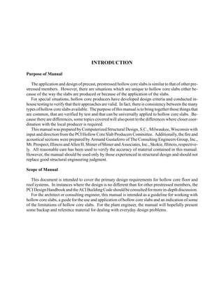 INTRODUCTION

Purpose of Manual

   The application and design of precast, prestressed hollow core slabs is similar to that of other pre-
stressed members. However, there are situations which are unique to hollow core slabs either be-
cause of the way the slabs are produced or because of the application of the slabs.
   For special situations, hollow core producers have developed design criteria and conducted in-
house testing to verify that their approaches are valid. In fact, there is consistency between the many
types of hollow core slabs available. The purpose of this manual is to bring together those things that
are common, that are verified by test and that can be universally applied to hollow core slabs. Be-
cause there are differences, some topics covered will also point to the differences where closer coor-
dination with the local producer is required.
   This manual was prepared by Computerized Structural Design, S.C., Milwaukee, Wisconsin with
input and direction from the PCI Hollow Core Slab Producers Committee. Additionally, the fire and
acoustical sections were prepared by Armand Gustaferro of The Consulting Engineers Group, Inc.,
Mt. Prospect, Illinois and Allen H. Shiner of Shiner and Associates, Inc., Skokie, Illinois, respective-
ly. All reasonable care has been used to verify the accuracy of material contained in this manual.
However, the manual should be used only by those experienced in structural design and should not
replace good structural engineering judgment.

Scope of Manual

   This document is intended to cover the primary design requirements for hollow core floor and
roof systems. In instances where the design is no different than for other prestressed members, the
PCI Design Handbook and the ACI Building Code should be consulted for more in-depth discussion.
   For the architect or consulting engineer, this manual is intended as a guideline for working with
hollow core slabs, a guide for the use and application of hollow core slabs and an indication of some
of the limitations of hollow core slabs. For the plant engineer, the manual will hopefully present
some backup and reference material for dealing with everyday design problems.
 