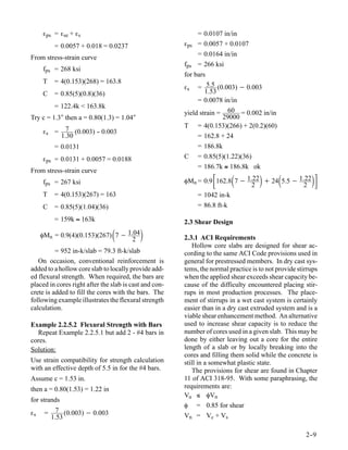 εps = εse + εs                                          = 0.0107 in/in
           = 0.0057 + 0.018 = 0.0237                    εps = 0.0057 + 0.0107
                                                             = 0.0164 in/in
From stress-strain curve
                                                        fps = 266 ksi
     fps = 268 ksi
                                                        for bars
     T     = 4(0.153)(268) = 163.8
                                                        εs = 5.5 (0.003) − 0.003
     C     = 0.85(5)(0.8)(36)                                   1.53
                                                             = 0.0078 in/in
           = 122.4k < 163.8k
                                                        yield strain = 60 = 0.002 in/in
Try c = 1.3″ then a = 0.80(1.3) = 1.04″                               29000
                7 (0.003) - 0.003                       T = 4(0.153)(266) + 2(0.2)(60)
     εs =                 -
              1.30                                           = 162.8 + 24
           = 0.0131                                          = 186.8k
     εps = 0.0131 + 0.0057 = 0.0188                     C = 0.85(5)(1.22)(36)
                                                             = 186.7k ≅ 186.8k ok
From stress-strain curve
     fps = 267 ksi                                                         2
                                                                                           
                                                        φMn = 0.9 162.8 7 − 1.22 + 24 5.5 − 1.22
                                                                                             2
                                                                                                         
     T     = 4(0.153)(267) = 163                            = 1042 in-k
     C     = 0.85(5)(1.04)(36)                              = 86.8 ft-k

           = 159k ≈ 163k                                2.3 Shear Design
                                 
     φMn = 0.9(4)(0.153)(267) 7 − 1.04
                                   2
                                                       2.3.1 ACI Requirements
                                                            Hollow core slabs are designed for shear ac-
          = 952 in-k/slab = 79.3 ft-k/slab              cording to the same ACI Code provisions used in
   On occasion, conventional reinforcement is           general for prestressed members. In dry cast sys-
added to a hollow core slab to locally provide add-     tems, the normal practice is to not provide stirrups
ed flexural strength. When required, the bars are       when the applied shear exceeds shear capacity be-
placed in cores right after the slab is cast and con-   cause of the difficulty encountered placing stir-
crete is added to fill the cores with the bars. The     rups in most production processes. The place-
following example illustrates the flexural strength     ment of stirrups in a wet cast system is certainly
calculation.                                            easier than in a dry cast extruded system and is a
                                                        viable shear enhancement method. An alternative
Example 2.2.5.2 Flexural Strength with Bars             used to increase shear capacity is to reduce the
  Repeat Example 2.2.5.1 but add 2 - #4 bars in         number of cores used in a given slab. This may be
cores.                                                  done by either leaving out a core for the entire
Solution:                                               length of a slab or by locally breaking into the
                                                        cores and filling them solid while the concrete is
Use strain compatibility for strength calculation       still in a somewhat plastic state.
with an effective depth of 5.5 in for the #4 bars.          The provisions for shear are found in Chapter
Assume c = 1.53 in.                                     11 of ACI 318-95. With some paraphrasing, the
then a = 0.80(1.53) = 1.22 in                           requirements are:
                                                        Vu ≤ φVn
for strands
                                                        φ = 0.85 for shear
εs    =     7 (0.003) − 0.003
          1.53                                          Vn = Vc + Vs

                                                                                                       2-
                                                                                                        -9
 