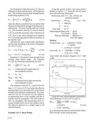 For the purpose of this discussion, Vs, the con-         Using the generic hollow core cross-section
tribution of shear reinforcement, will be taken as       defined in Section 1.7, check the slab for shear
zero. The nominal concrete shear strength may be         given the following information:
found using equation (11-9),                               Prestressing steel: 4-1/2″ dia., 270 ksi, low

       
Vc = 0.6 f′ c + 700
                          V ud
                          Mu w
                               
                               b d             (11-9)
                                                                               relaxation strands.
                                                           Initial stress = 70% fpu              loss = 15%
when the effective prestress force is not less than                    f′c = 5000 psi
40 percent of the tensile strength of the flexural re-                            ℓ = 25′-6″
inforcement. The term Vud/Mu shall not exceed               Clear span = 25′-0″
1.0. The minimum value for Vc may be used as
                                                         Superimposed Dead Load = 20 psf
2 f′ c bwd and the maximum value is the lesser of                     Live Load = 50 psf
5 f′ c bwd or the value obtained from Equation                 Masonry dead load = 800 plf at 3′
(11-12) considering reduced effective prestress in                                 from one support
the transfer zone.                                       Solution:
   Alternatively more refined shear calculations
                                                         Uniform load: wu = 1.4(0.0535 + 0.020)
can be made according to the lesser of Equations
                                                                               + 1.7(0.05)
(11-10) or (11-12).
                                                                        = 0.188 ksf = 0.564 klf
                                V M cr
Vci = 0.6 f′ c b wd + V d + i                (11-10)    Line Load: Pu = 1.4(0.800) = 1.12k/ft
                                 M max
                                                                        = (3′)(1.12) = 3.36k
Vcw = (3.5 f′ c + 0.3fpc) bwd            (11-12)
                                                         Load, shear and moment diagrams for 3′ slab
   Equation (11-10) predicts shear strength for an       width:
inclined shear failure mode. For Equation
(11-10), the following relationships are used:                         1.12 x 3’= 3.36   k


Mcr    =   y(6 f′c + fpe -- fd)
            I                                (11-11)            3’                    0.188 x 3’= 0.564   k
                                                                                                              ft

                                                                                                25’
Vd     = Unfactored self weight shear for                          k
         non-composite sections                               10              k
                                                                         8.31
Vi     = Vu - Vd
            -                                                              4.95
                                                                                  k
                                                         Vu
Mmax = Mu - Md
          -
Md     = Unfactored self weight moment for
          non-composite sections                                                                                          k
                                                                                                                   7.45
   The minimum value for Vci need not be less
than 1.7 f′ c bwd or 2 f′ c bwd when the effective
                                                         Mu

prestress force is not less than 40% of the tensile           27.48 ft-k
strength of the flexural reinforcement. For equa-
                                                                                             49.25 ft-k
tions (11-10), (11-11) and (11-12), the reduction
in prestressing force at the member end due to              Using the more refined approach according to
transfer must be considered. The ACI Code al-            ACI Equations (11-10) or (11-12), φVc is:
lows an assumption that prestressing force in-           φVcw = 0.85 3.5 5000 + 0.3f pc
creases linearly from zero at the member end to                     1000
full effective prestress in a length equal to 50                    x (10.5)(7)                        (11-12)
strand diameters.                                                = 15.46 + 0.0187fpc
                                                         fpc is calculated as a function of the transfer of pre-
Example 2.3.1.1 Shear Design                             stress into the section along the span.

2-
 -10
 