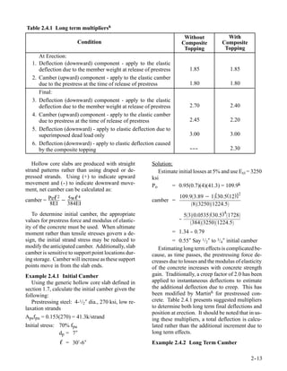 Table 2.4.1 Long term multipliers6
                                                                             Without          With
                         Condition                                          Composite       Composite
                                                                             Topping         Topping
        At Erection:
   1.   Deflection (downward) component - apply to the elastic
        deflection due to the member weight at release of prestress           1.85               1.85
   2.   Camber (upward) component - apply to the elastic camber
        due to the prestress at the time of release of prestress              1.80               1.80
        Final:
   3.   Deflection (downward) component - apply to the elastic
        deflection due to the member weight at release of prestress           2.70               2.40
   4.   Camber (upward) component - apply to the elastic camber
        due to prestress at the time of release of prestress                  2.45               2.20
   5.   Deflection (downward) - apply to elastic deflection due to
        superimposed dead load only                                           3.00               3.00
   6.   Deflection (downward) - apply to elastic deflection caused
        by the composite topping                                              - --
                                                                              -- -               2.30

   Hollow core slabs are produced with straight           Solution:
strand patterns rather than using draped or de-              Estimate initial losses at 5% and use Eci = 3250
pressed strands. Using (+) to indicate upward             ksi
movement and (- to indicate downward move-
                 -)                                       Po       = 0.95(0.7)(4)(41.3) = 109.9k
ment, net camber can be calculated as:
                                                                                                    2
                                                                        109.93.89 − 1[30.5(12)]
camber = Peℓ − 5wℓ
             2     4
                                                          camber =
          8EI  384EI                                                         832501224.5
                                                                                             4
   To determine initial camber, the appropriate                             530.0535(30.5) 1728
values for prestress force and modulus of elastic-                      -
                                                                        -
                                                                               38432501224.5
ity of the concrete must be used. When ultimate
moment rather than tensile stresses govern a de-                      = 1.34 - 0.79
                                                                             -
sign, the initial strand stress may be reduced to                   = 0.55″ Say 1/2″ to 3/4″ initial camber
modify the anticipated camber. Additionally, slab            Estimating long term effects is complicated be-
camber is sensitive to support point locations dur-       cause, as time passes, the prestressing force de-
ing storage. Camber will increase as these support        creases due to losses and the modulus of elasticity
points move in from the slab ends.                        of the concrete increases with concrete strength
Example 2.4.1 Initial Camber                              gain. Traditionally, a creep factor of 2.0 has been
   Using the generic hollow core slab defined in          applied to instantaneous deflections to estimate
section 1.7, calculate the initial camber given the       the additional deflection due to creep. This has
following:                                                been modified by Martin6 for prestressed con-
   Prestressing steel: 4-1/2″ dia., 270 ksi, low re-      crete. Table 2.4.1 presents suggested multipliers
laxation strands                                          to determine both long term final deflections and
                                                          position at erection. It should be noted that in us-
Apsfpu = 0.153(270) = 41.3k/strand                        ing these multipliers, a total deflection is calcu-
Initial stress: 70% fpu                                   lated rather than the additional increment due to
                dp = 7″                                   long term effects.
                 ℓ = 30′-6″                               Example 2.4.2 Long Term Camber

                                                                                                        2-
                                                                                                         -13
 