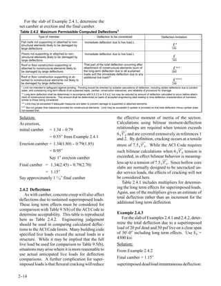 For the slab of Example 2.4.1, determine the
net camber at erection and the final camber.
Table 2.4.2 Maximum Permissible Computed Deflections1
                Type of member                                       Deflection to be considered                                Deflection limitation
 Flat roofs not supporting or attached to non-            Immediate deflection due to live load L
 structural elements likely to be damaged by                                                                                              ℓ*
 large deflections                                                                                                                       180
 Floors not supporting or attached to non-                Immediate deflection due to live load L
 structural elements likely to be damaged by                                                                                              ℓ
 large deflections                                                                                                                       360
 Roof or floor construction supporting or                That part of the total deflection occurring after
 attached to nonstructural elements likely to            attachment of nonstructural elements (sum of                                     ℓ ***
 be damaged by large deflections                         the long-term deflection due to all sustained                                   480
                                                         loads and the immediate deflection due to any
 Roof or floor construction supporting or at-            additional live load)**
 tached to nonstructural elements not likely to                                                                                           ℓ ****
 be damaged by large deflections                                                                                                         240
 * Limit not intended to safeguard against ponding. Ponding should be checked by suitable calculations of deflection, including added deflections due to ponded
 water, and considering long-term effects of all sustained loads, camber, construction tolerances, and reliability of provisions for drainage.
 ** Long-term deflection shall be determined in accordance with 9.5.2.5 or 9.5.4.2, but may be reduced by amount of deflection calculated to occur before attach-
 ment of nonstructural elements. This amount shall be determined on basis of accepted engineering data relating to time-deflection characteristics of members
 similar to those being considered.
 *** Limit may be exceeded if adequate measures are taken to prevent damage to supported or attached elements.
 **** But not greater than tolerance provided for nonstructural elements. Limit may be exceeded if camber is provided so that total deflection minus camber does
 not exceed limit.


Solution:                                                                              the effective moment of inertia of the section.
At erection,                                                                           Calculations using bilinear moment-deflection
initial camber            = 1.34 - 0.79
                                 -                                                     relationships are required when tension exceeds
                                                                                       6 f′ c and are covered extensively in references 1
                          = 0.55″ from Example 2.4.1                                   and 2. By definition, cracking occurs at a tensile
Erection camber = 1.34(1.80) - 0.79(1.85)
                             -                                                         stress of 7.5 f′ c. While the ACI Code requires
                          = 0.95″                                                      such bilinear calculations when 6 f′ c tension is
                          Say 1″ erection camber                                       exceeded, in effect bilinear behavior is meaning-
                                                                                       less up to a tension of 7.5 f′ c. Since hollow core
Final camber = 1.34(2.45) - 0.79(2.70)
                          -
                                                                                       slabs are normally designed to be uncracked un-
             = 1.15″                                                                   der service loads, the effects of cracking will not
Say approximately 1 1/4″ final camber                                                  be considered here.
                                                                                          Table 2.4.1 includes multipliers for determin-
                                                                                       ing the long term effects for superimposed loads.
2.4.2 Deflections
                                                                                       Again, use of the multipliers gives an estimate of
   As with camber, concrete creep will also affect
                                                                                       total deflection rather than an increment for the
deflections due to sustained superimposed loads.
                                                                                       additional long term deflection.
These long term effects must be considered for
comparison with Table 9.5(b) of the ACI Code to
determine acceptability. This table is reproduced                                      Example 2.4.3
here as Table 2.4.2. Engineering judgement                                                For the slab of Examples 2.4.1 and 2.4.2, deter-
should be used in comparing calculated deflec-                                         mine the total deflection due to a superimposed
tions to the ACI Code limits. Many building code                                       load of 20 psf dead and 50 psf live on a clear span
specified live loads exceed the actual loads in a                                      of 30′-0″ including long term effects. Use Ec =
structure. While it may be implied that the full                                       4300 ksi.
live load be used for comparison to Table 9.5(b),                                      Solution:
situations may arise where it is more reasonable to                                    From Example 2.4.2
use actual anticipated live loads for deflection
comparisons. A further complication for super-                                         Final camber = 1.15″
imposed loads is that flexural cracking will reduce                                    superimposed dead load instantaneous deflection:

2-
 -14
 