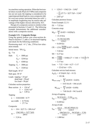 in a machine casting operation. When the horizon-      I = 1224.5 + 154(5.24 - 3.89)2
                                                                             -
tal shear exceeds 80 psi (0.5 MPa) and composite               3
ties are not used, the topping is considered to be          + 2 (27.7) + 2(27.7)(9 - 5.24)2
                                                                                   -
                                                              12
superimposed dead load on a non-composite slab.           = 2307 in4
In a wet cast system, horizontal shear ties with 1/4
in amplitude roughening may be used to take ad-        Calculate prestress losses:
vantage of the higher stresses allowed by ACI.         From Example 2.2.3.1
   Design of a composite section is similar to that    ES = 7.52 ksi
presented in Sections 2.2 and 2.3. The following
example demonstrates the additional consider-          Concrete creep
ations with a composite section.                                2
                                                       Msd = 30 (0.025 + 0.020)(3)
                                                              8
Example 2.5.1 Composite Design                             = 15.19 ft-k
Using the generic hollow core cross-section de-
fined in Section 1.7, add a 2 in structural topping             15.19(12)(2.89)
                                                       fcds =
and check for the following conditions:                              1224.5
Prestressing steel: 4-1/2″ dia., 270 ksi low relax-        =    0.430 ksi
ation strands                                          CR =     (2.0) 28500 (0.857 - 0.430)
                                                                                   -
                                                                       4300
Initial stress: 70% fpu
                                                          =     5.66 ksi
dp: 7 in
                                                       SH =     6.27 ksi
Slab:      f′c = 5000 psi
           Eci = 3250 ksi
                                                                
                                                       RE = 5000 − 0.04(6.27 + 5.66 + 7.52) 0.75
                                                             1000
                                                                                                 
           Ec = 4300 ksi                                  = 3.17 ksi
Topping: f′c = 3000 psi                                Loss = 7.52 + 5.66 + 6.27 + 3.17
           Ec = 3320 ksi                                        = 22.62 ksi = 12%
Slab length: 30′-6″                                    Calculate service load stresses:
Slab span: 30′-0″                                      Apsfse = 0.7(4)(41.3)(1 - 0.12)
                                                                               -
Loads: topping = 25 psf                                         = 101.8k
       dead load = 20 psf                                              2
                                                       Mnon--comp = 30 (0.0535 + 0.025)
       live load = 50 psf                                            8
Calculate section properties:                                     = 8.83 ft-k/ft = 106 in-k/ft
                                                                     2
Base section A = 154 in2                                  Mcomp = 30 (0.020 + 0.050)
             I = 1224.5 in4                                        8
             yb = 3.89 in                                       = 7.88 ft-k/ft = 94.5 in-k/ft
Topping                                                At top of topping
   n = 3320/4300 = 0.77                                      94.5(3)(10 − 5.24)
                                                       ftop =                   (0.77)
                                                                    2307
   use width = 0.77(36)
                                                           = 0.450 ksi
             = 27.7 in
                                                       At top of slab
Composite
                                                                        101.8(2.89)(4.11)
   A = 154 + 2(27.7) = 209.4 in2                       ftop = 101.8 −
                                                               154           1224.5
          154(3.89) + 2(27.7)(9)                                 106(3)(4.11) 94.5(3)(8 − 5.24)
   yb =                                                       +                +
                   209.4                                            1224.5              2307
        = 5.24 in.                                          = 1.080 ksi

                                                                                                     2-
                                                                                                      -17
 