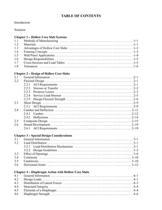 TABLE OF CONTENTS
Introduction

Notation

Chapter 1 - Hollow Core Slab Systems
          -
1.1   Methods of Manufacturing . . . . . . . . . . . . . . . . . . . . . . . . . . . . . . . . . . . . . . . . . . . . . . 1-            -1
1.2   Materials . . . . . . . . . . . . . . . . . . . . . . . . . . . . . . . . . . . . . . . . . . . . . . . . . . . . . . . . . . . . 1-
                                                                                                                                         -1
1.3   Advantages of Hollow Core Slabs . . . . . . . . . . . . . . . . . . . . . . . . . . . . . . . . . . . . . . . . . 1-               -3
1.4   Framing Concepts . . . . . . . . . . . . . . . . . . . . . . . . . . . . . . . . . . . . . . . . . . . . . . . . . . . . . 1-      -3
1.5   Wall Panel Applications . . . . . . . . . . . . . . . . . . . . . . . . . . . . . . . . . . . . . . . . . . . . . . . . . 1-       -4
1.6   Design Responsibilities . . . . . . . . . . . . . . . . . . . . . . . . . . . . . . . . . . . . . . . . . . . . . . . . . 1-       -5
1.7   Cross-Sections and Load Tables . . . . . . . . . . . . . . . . . . . . . . . . . . . . . . . . . . . . . . . . . . 1-              -5
1.8   Tolerances . . . . . . . . . . . . . . . . . . . . . . . . . . . . . . . . . . . . . . . . . . . . . . . . . . . . . . . . . . . 1--6

Chapter 2 - Design of Hollow Core Slabs
          -
2.1   General Information . . . . . . . . . . . . . . . . . . . . . . . . . . . . . . . . . . . . . . . . . . . . . . . . . . . . 2-  -1
2.2   Flexural Design . . . . . . . . . . . . . . . . . . . . . . . . . . . . . . . . . . . . . . . . . . . . . . . . . . . . . . . 2--1
      2.2.1 ACI Requirements . . . . . . . . . . . . . . . . . . . . . . . . . . . . . . . . . . . . . . . . . . . . . . . 2-         -1
      2.2.2 Stresses at Transfer . . . . . . . . . . . . . . . . . . . . . . . . . . . . . . . . . . . . . . . . . . . . . . 2-       -2
      2.2.3 Prestress Losses . . . . . . . . . . . . . . . . . . . . . . . . . . . . . . . . . . . . . . . . . . . . . . . . . 2-     -3
      2.2.4 Service Load Stresses . . . . . . . . . . . . . . . . . . . . . . . . . . . . . . . . . . . . . . . . . . . . 2-          -5
      2.2.5 Design Flexural Strength . . . . . . . . . . . . . . . . . . . . . . . . . . . . . . . . . . . . . . . . . . 2-           -6
2.3   Shear Design . . . . . . . . . . . . . . . . . . . . . . . . . . . . . . . . . . . . . . . . . . . . . . . . . . . . . . . . . 2-
                                                                                                                                      -9
      2.3.1 ACI Requirements . . . . . . . . . . . . . . . . . . . . . . . . . . . . . . . . . . . . . . . . . . . . . . . 2-         -9
2.4   Camber and Deflection . . . . . . . . . . . . . . . . . . . . . . . . . . . . . . . . . . . . . . . . . . . . . . . . 2-       -11
      2.4.1 Camber . . . . . . . . . . . . . . . . . . . . . . . . . . . . . . . . . . . . . . . . . . . . . . . . . . . . . . . 2-  -12
      2.4.2 Deflections . . . . . . . . . . . . . . . . . . . . . . . . . . . . . . . . . . . . . . . . . . . . . . . . . . . . 2-   -14
2.5   Composite Design . . . . . . . . . . . . . . . . . . . . . . . . . . . . . . . . . . . . . . . . . . . . . . . . . . . . 2-    -15
2.6   Strand Development . . . . . . . . . . . . . . . . . . . . . . . . . . . . . . . . . . . . . . . . . . . . . . . . . . . 2-    -19
      2.6.1 ACI Requirements . . . . . . . . . . . . . . . . . . . . . . . . . . . . . . . . . . . . . . . . . . . . . . 2-          -19

Chapter 3 - Special Design Considerations
          -
3.1   General Information . . . . . . . . . . . . . . . . . . . . . . . . . . . . . . . . . . . . . . . . . . . . . . . . . . . . 3-     -1
3.2   Load Distribution . . . . . . . . . . . . . . . . . . . . . . . . . . . . . . . . . . . . . . . . . . . . . . . . . . . . . . 3-   -1
      3.2.1 Load Distribution Mechanisms . . . . . . . . . . . . . . . . . . . . . . . . . . . . . . . . . . . . . 3-                    -1
      3.2.2 Design Guidelines . . . . . . . . . . . . . . . . . . . . . . . . . . . . . . . . . . . . . . . . . . . . . . . 3-           -2
3.3   Effect of Openings . . . . . . . . . . . . . . . . . . . . . . . . . . . . . . . . . . . . . . . . . . . . . . . . . . . . . 3-    -8
3.4   Continuity . . . . . . . . . . . . . . . . . . . . . . . . . . . . . . . . . . . . . . . . . . . . . . . . . . . . . . . . . . 3--10
3.5   Cantilevers . . . . . . . . . . . . . . . . . . . . . . . . . . . . . . . . . . . . . . . . . . . . . . . . . . . . . . . . . . 3-
                                                                                                                                       -10
3.6   Horizontal Joints . . . . . . . . . . . . . . . . . . . . . . . . . . . . . . . . . . . . . . . . . . . . . . . . . . . . . 3-   -12

Chapter 4 - Diaphragm Action with Hollow Core Slabs
          -
4.1   General Information . . . . . . . . . . . . . . . . . . . . . . . . . . . . . . . . . . . . . . . . . . . . . . . . . . . . 4-  -1
4.2   Design Loads . . . . . . . . . . . . . . . . . . . . . . . . . . . . . . . . . . . . . . . . . . . . . . . . . . . . . . . . . 4-
                                                                                                                                      -1
4.3   Distribution of Lateral Forces . . . . . . . . . . . . . . . . . . . . . . . . . . . . . . . . . . . . . . . . . . . . 4-       -3
4.4   Structural Integrity . . . . . . . . . . . . . . . . . . . . . . . . . . . . . . . . . . . . . . . . . . . . . . . . . . . . . 4-
                                                                                                                                      -4
4.5   Elements of a Diaphragm . . . . . . . . . . . . . . . . . . . . . . . . . . . . . . . . . . . . . . . . . . . . . . . . 4-      -4
4.6   Diaphragm Strength . . . . . . . . . . . . . . . . . . . . . . . . . . . . . . . . . . . . . . . . . . . . . . . . . . . . 4-   -6
 