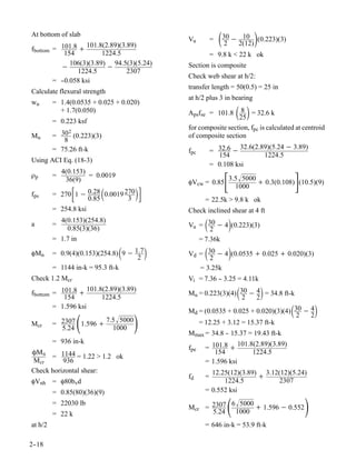 At bottom of slab
                   101.8(2.89)(3.89)
                                              Vu        =   30 − 2(12)(0.223)(3)
                                                              2
                                                                   10
fbottom = 101.8 +
            154          1224.5                         = 9.8 k < 22 k ok
              106(3)(3.89) 94.5(3)(5.24)      Section is composite
          −               −
                1224.5           2307
                                              Check web shear at h/2:
        = -
          -0.058 ksi
                                              transfer length = 50(0.5) = 25 in
Calculate flexural strength
                                              at h/2 plus 3 in bearing
wu       = 1.4(0.0535 + 0.025 + 0.020)
           + 1.7(0.050)                       Apsfse = 101.8       25 = 32.6 k
                                                                     8
         = 0.223 ksf
                                              for composite section, fpc is calculated at centroid
              2
Mu       = 30 (0.223)(3)                      of composite section
            8
                                                                  32.6(2.89)(5.24 − 3.89)
         = 75.26 ft-k                         fpc       = 32.6 −
                                                          154             1224.5
Using ACI Eq. (18-3)
                                                        = 0.108 ksi
             4(0.153)
ρp       =
              36(9)
                      = 0.0019
                                              φVcw = 0.85       3.5 5000
                                                                   1000
                                                                                          
                                                                           + 0.3(0.108) (10.5)(9)
fps               0.85
                         
         = 270 1 − 0.28 0.0019 270
                                3
                                     
                                                    = 22.5k > 9.8 k ok
         = 254.8 ksi                          Check inclined shear at 4 ft
a        =
           4(0.153)(254.8)
             0.85(3)(36)
                                                    2
                                                               
                                              Vu = 30 − 4 (0.223)(3)
         = 1.7 in                                = 7.36k

φMn                              
         = 0.9(4)(0.153)(254.8) 9 − 1.7
                                     2
                                                             
                                              Vd = 30 − 4 (0.0535 + 0.025 + 0.020)(3)
                                                    2
         = 1144 in-k = 95.3 ft-k                 = 3.25k
Check 1.2 Mcr                                 Vi = 7.36 - 3.25 = 4.11k
                                                        -

fbottom = 101.8 +
           154
                    101.8(2.89)(3.89)
                         1224.5
                                                                          
                                              Mu = 0.223(3)(4) 30 − 4 = 34.8 ft-k
                                                                2   2
        = 1.596 ksi
                                                                                      
                                              Md = (0.0535 + 0.025 + 0.020)(3)(4) 30 − 4          
Mcr                 
         = 2307 1.596 +
           5.24
                        7.5 5000
                          1000
                                                = 12.25 + 3.12 = 15.37 ft-k
                                                                                   2   2

                                              Mmax = 34.8 - 15.37 = 19.43 ft-k
                                                          -
         = 936 in-k                                             101.8(2.89)(3.89)
                                              fpe   = 101.8 +
ÔM n                                                   154           1224.5
      = 1144 = 1.22 > 1.2 ok
M cr      936                                       = 1.596 ksi
Check horizontal shear:                               12.25(12)(3.89) 3.12(12)(5.24)
                                              fd    =                +
φVnh = φ80bvd                                             1224.5           2307
         = 0.85(80)(36)(9)                          = 0.552 ksi
         = 22030 lb
         = 22 k
                                              Mcr = 2307
                                                    5.24
                                                              
                                                         6 5000
                                                           1000
                                                                 + 1.596 − 0.552              
at h/2                                              = 646 in-k = 53.9 ft-k

2-
 -18
 