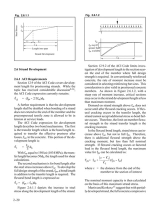 Fig. 2.6.1.1                                            Fig. 2.6.1.2



                fps
 Steel Stress




                fse



                      t          f                                 fps
                             d                              fps req’d.
                          Length into span                  greater than
                                                            fps available
                            Strand Development
                                                                                         d



                                                            Section 12.9.2 of the ACI Code limits inves-
2.6 Strand Development                                   tigation of development length to the section near-
                                                         est the end of the member where full design
                                                         strength is required. In conventionally reinforced
2.6.1 ACI Requirements                                   concrete, the rate of moment increase must be
   Section 12.9 of the ACI Code covers develop-          considered in selecting reinforcing bar sizes. This
ment length for prestressing strands. While the          consideration is also valid in prestressed concrete
topic has received considerable discussion9-16,          members. As shown in Figure 2.6.1.2, with a
the ACI Code expression currently remains:               steep rate of moment increase, critical sections
ℓd               = (fps - 2/3fse)db
                        -                                may occur in the strand development length at less
                                                         than maximum moment.
    A further requirement is that the development           Demand on strand strength above fse does not
length shall be doubled when bonding of a strand         occur until after flexural cracking occurs. If flex-
does not extend to the end of the member and the         ural cracking occurs in the transfer length, the
precompressed tensile zone is allowed to be in           strand cannot accept additional stress so bond fail-
tension at service loads.                                ure occurs. Therefore, the limit on member flexu-
    The ACI Code expression for development              ral strength in the strand transfer length is the
length describes two bond mechanisms. The first          cracking moment.
is the transfer length which is the bond length re-         In the flexural bond length, strand stress can in-
quired to transfer the effective prestress after         crease above fse, but not to full fps. Therefore,
losses, fse, to the concrete. This portion of the de-    there is additional flexural strength above the
velopment length is:                                     cracking moment, but less than full nominal
                                                         strength. If flexural cracking occurs at factored
ℓ t = f se d b                                           load in the flexural bond length, the maximum
            3
    With fse equal to 150 ksi (1034 MPa), the trans-     value for fps can be calculated as:
fer length becomes 50db, the length used for shear                       x − ℓt
calculations.                                            f′ps = fse +             (fps - fse)
                                                                                       -
    The second mechanism is for bond length after                           ℓf
the steel stress increases above fse. To develop the     where x = the distance from the end of the
full design strength of the strand, fps, a bond length             member to the section of interest
in addition to the transfer length is required. The
flexural bond length is expressed as:
                                                         The nominal moment capacity is then calculated
ℓ f = (fps -- fse)db                                     on the basis of this maximum strand stress.
   Figure 2.6.1.1 depicts the increase in steel             Martin and Korkosz17 suggest that with partial-
stress along the development length of the strand.       ly developed strand, the full concrete compressive

2-
 -20
 
