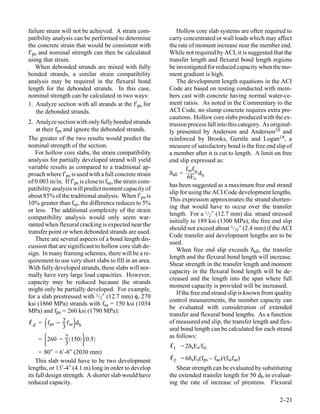 failure strain will not be achieved. A strain com-            Hollow core slab systems are often required to
patibility analysis can be performed to determine          carry concentrated or wall loads which may affect
the concrete strain that would be consistent with          the rate of moment increase near the member end.
f′ps and nominal strength can then be calculated           While not required by ACI, it is suggested that the
using that strain.                                         transfer length and flexural bond length regions
   When debonded strands are mixed with fully              be investigated for reduced capacity when the mo-
bonded strands, a similar strain compatibility             ment gradient is high.
analysis may be required in the flexural bond                 The development length equations in the ACI
length for the debonded strands. In this case,             Code are based on testing conducted with mem-
nominal strength can be calculated in two ways:            bers cast with concrete having normal water-ce-
1. Analyze section with all strands at the f′ps for        ment ratios. As noted in the Commentary to the
    the debonded strands.                                  ACI Code, no slump concrete requires extra pre-
                                                           cautions. Hollow core slabs produced with the ex-
2. Analyze section with only fully bonded strands          trusion process fall into this category. As original-
   at their fps and ignore the debonded strands.           ly presented by Anderson and Anderson10 and
The greater of the two results would predict the           reinforced by Brooks, Gerstle and Logan18, a
nominal strength of the section.                           measure of satisfactory bond is the free end slip of
   For hollow core slabs, the strain compatibility         a member after it is cut to length. A limit on free
analysis for partially developed strand will yield         end slip expressed as:
variable results as compared to a traditional ap-                  f sef si
proach where f′ps is used with a full concrete strain      δall =           d
                                                                    6E s b
of 0.003 in/in. If f′ps is close to fse, the strain com-
                                                           has been suggested as a maximum free end strand
patibility analysis will predict moment capacity of
                                                           slip for using the ACI Code development lengths.
about 85% of the traditional analysis. When f′ps is
                                                           This expression approximates the strand shorten-
10% greater than fse, the difference reduces to 5%
                                                           ing that would have to occur over the transfer
or less. The additional complexity of the strain
                                                           length. For a 1/2″ (12.7 mm) dia. strand stressed
compatibility analysis would only seem war-
                                                           initially to 189 ksi (1300 MPa), the free end slip
ranted when flexural cracking is expected near the
                                                           should not exceed about 3/32″ (2.4 mm) if the ACI
transfer point or when debonded strands are used.
                                                           Code transfer and development lengths are to be
   There are several aspects of a bond length dis-
                                                           used.
cussion that are significant to hollow core slab de-
                                                              When free end slip exceeds δall, the transfer
sign. In many framing schemes, there will be a re-
                                                           length and the flexural bond length will increase.
quirement to use very short slabs to fill in an area.
                                                           Shear strength in the transfer length and moment
With fully developed strands, these slabs will nor-
                                                           capacity in the flexural bond length will be de-
mally have very large load capacities. However,
                                                           creased and the length into the span where full
capacity may be reduced because the strands
                                                           moment capacity is provided will be increased.
might only be partially developed. For example,
                                                              If the free end strand slip is known from quality
for a slab prestressed with 1/2″ (12.7 mm) φ, 270
                                                           control measurements, the member capacity can
ksi (1860 MPa) strands with fse = 150 ksi (1034
                                                           be evaluated with consideration of extended
MPa) and fps = 260 ksi (1790 MPa):
                                                           transfer and flexural bond lengths. As a function
ℓ d = f ps − 2 f sed b                                   of measured end slip, the transfer length and flex-
               3                                           ural bond length can be calculated for each strand
       
     = 260 − 2 150 0.5
                 3
                                                          as follows:
                                                           ℓ t = 2δsEs/fsi
     = 80″ = 6′-8″ (2030 mm)
    This slab would have to be two development             ℓ f = 6δsEs(fps -- fse)/(fsifse)
lengths, or 13′-4″ (4.1 m) long in order to develop           Shear strength can be evaluated by substituting
its full design strength. A shorter slab would have        the extended transfer length for 50 db in evaluat-
reduced capacity.                                          ing the rate of increase of prestress. Flexural

                                                                                                          2-
                                                                                                           -21
 
