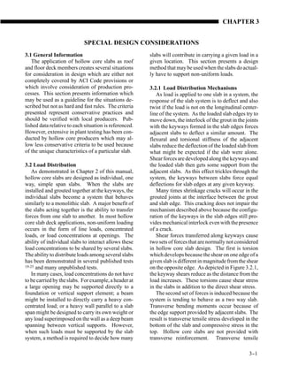 CHAPTER 3


                            SPECIAL DESIGN CONSIDERATIONS
3.1 General Information                                 slabs will contribute in carrying a given load in a
   The application of hollow core slabs as roof         given location. This section presents a design
and floor deck members creates several situations       method that may be used when the slabs do actual-
for consideration in design which are either not        ly have to support non-uniform loads.
completely covered by ACI Code provisions or
which involve consideration of production pro-          3.2.1 Load Distribution Mechanisms
cesses. This section presents information which            As load is applied to one slab in a system, the
may be used as a guideline for the situations de-       response of the slab system is to deflect and also
scribed but not as hard and fast rules. The criteria    twist if the load is not on the longitudinal center-
presented represent conservative practices and          line of the system. As the loaded slab edges try to
should be verified with local producers. Pub-           move down, the interlock of the grout in the joints
lished data relative to each situation is referenced.   with the keyways formed in the slab edges forces
However, extensive in plant testing has been con-       adjacent slabs to deflect a similar amount. The
ducted by hollow core producers which may al-           flexural and torsional stiffness of the adjacent
low less conservative criteria to be used because       slabs reduce the deflection of the loaded slab from
of the unique characteristics of a particular slab.     what might be expected if the slab were alone.
                                                        Shear forces are developed along the keyways and
3.2 Load Distribution                                   the loaded slab then gets some support from the
    As demonstrated in Chapter 2 of this manual,        adjacent slabs. As this effect trickles through the
hollow core slabs are designed as individual, one       system, the keyways between slabs force equal
way, simple span slabs. When the slabs are              deflections for slab edges at any given keyway.
installed and grouted together at the keyways, the         Many times shrinkage cracks will occur in the
individual slabs become a system that behaves           grouted joints at the interface between the grout
similarly to a monolithic slab. A major benefit of      and slab edge. This cracking does not impair the
the slabs acting together is the ability to transfer    mechanism described above because the configu-
forces from one slab to another. In most hollow         ration of the keyways in the slab edges still pro-
core slab deck applications, non-uniform loading        vides mechanical interlock even with the presence
occurs in the form of line loads, concentrated          of a crack.
loads, or load concentrations at openings. The             Shear forces transferred along keyways cause
ability of individual slabs to interact allows these    two sets of forces that are normally not considered
load concentrations to be shared by several slabs.      in hollow core slab design. The first is torsion
The ability to distribute loads among several slabs     which develops because the shear on one edge of a
has been demonstrated in several published tests        given slab is different in magnitude from the shear
19-25 and many unpublished tests.                       on the opposite edge. As depicted in Figure 3.2.1,
    In many cases, load concentrations do not have      the keyway shears reduce as the distance from the
to be carried by the slabs. For example, a header at    load increases. These torsions cause shear stress
a large opening may be supported directly to a          in the slabs in addition to the direct shear stress.
foundation or vertical support element; a beam             The second set of forces is induced because the
might be installed to directly carry a heavy con-       system is tending to behave as a two way slab.
centrated load; or a heavy wall parallel to a slab      Transverse bending moments occur because of
span might be designed to carry its own weight or       the edge support provided by adjacent slabs. The
any load superimposed on the wall as a deep beam        result is transverse tensile stress developed in the
spanning between vertical supports. However,            bottom of the slab and compressive stress in the
when such loads must be supported by the slab           top. Hollow core slabs are not provided with
system, a method is required to decide how many         transverse reinforcement. Transverse tensile

                                                                                                       3-
                                                                                                        -1
 