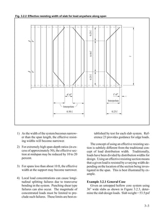 Fig. 3.2.2 Effective resisting width of slab for load anywhere along span




                                                           0.25
                                                           0.50
                                                           0.25
                                         4’ "
                                           -0                                    1’-0"

                                                                            Interpolate

                                      Interpolate
                                         0.50                                   0.25




 1) As the width of the system becomes narrow-                    tablished by test for each slab system. Ref-
    er than the span length, the effective resist-                erence 23 provides guidance for edge loads.
    ing widths will become narrower.
                                                            The concept of using an effective resisting sec-
 2) For extremely high span-depth ratios (in ex-         tion is subtlely different from the traditional con-
    cess of approximately 50), the effective sec-        cept of load distribution width. Traditionally,
    tion at midspan may be reduced by 10 to 20           loads have been divided by distribution widths for
    percent.                                             design. Using an effective resisting section means
                                                         that a given load is resisted by a varying width de-
 3) For spans less than about 10 ft, the effective       pending on the location of the section being inves-
    width at the support may become narrower.            tigated in the span. This is best illustrated by ex-
                                                         ample.
 4) Local load concentrations can cause longi-
    tudinal splitting failures due to transverse         Example 3.2.1 General Case
    bending in the system. Punching shear type             Given an untopped hollow core system using
    failures can also occur. The magnitude of            36″ wide slabs as shown in Figure 3.2.3, deter-
    concentrated loads must be limited to pre-           mine the slab design loads. Slab weight = 53.5 psf
    clude such failures. These limits are best es-

                                                                                                         3-
                                                                                                          -3
 