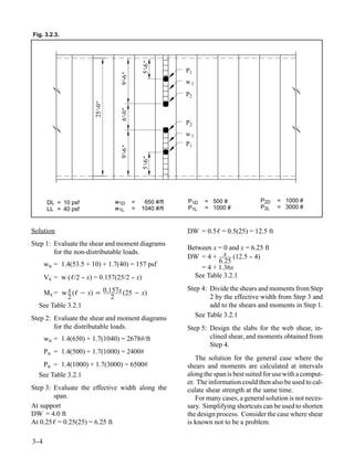 Fig. 3.2.3.




                                             5’ "
                                              -6
                                                         P1




                                  9’ "
                                   -6
                                                         w1
                                                         P2
                        25’ "
                          -0


                                  6’ "
                                   -0                    P2
                                                         w1
                                                         P1
                                  9’ "
                                   -6


                                             5’ "
                                              -6




       DL = 10 psf              w1D      =    650 #/ft   P1D   = 500 #               P2D   = 1000 #
       LL = 40 psf              w1L      =   1040 #/ft   P1L   = 1000 #              P2L   = 3000 #



Solution                                                 DW = 0.5ℓ = 0.5(25) = 12.5 ft
Step 1: Evaluate the shear and moment diagrams
                                                         Between x = 0 and x = 6.25 ft
        for the non-distributable loads.
                                                         DW = 4 + x (12.5 - 4)-
      wu = 1.4(53.5 + 10) + 1.7(40) = 157 psf                      6.25
                                                             = 4 + 1.36x
      Vx = w (ℓ/2 - x) = 0.157(25/2 - x)
                  -                 -                      See Table 3.2.1
                                                         Step 4: Divide the shears and moments from Step
   Mx = w x (ℓ − x) = 0.157x (25 − x)
            2            2                                       2 by the effective width from Step 3 and
  See Table 3.2.1                                                add to the shears and moments in Step 1.
Step 2: Evaluate the shear and moment diagrams              See Table 3.2.1
        for the distributable loads.                     Step 5: Design the slabs for the web shear, in-
      wu = 1.4(650) + 1.7(1040) = 2678#/ft                       clined shear, and moments obtained from
                                                                 Step 4.
      Pu = 1.4(500) + 1.7(1000) = 2400#
                                                            The solution for the general case where the
   Pu = 1.4(1000) + 1.7(3000) = 6500#                    shears and moments are calculated at intervals
  See Table 3.2.1                                        along the span is best suited for use with a comput-
                                                         er. The information could then also be used to cal-
Step 3: Evaluate the effective width along the           culate shear strength at the same time.
        span.                                               For many cases, a general solution is not neces-
At support                                               sary. Simplifying shortcuts can be used to shorten
DW = 4.0 ft                                              the design process. Consider the case where shear
At 0.25ℓ = 0.25(25) = 6.25 ft                            is known not to be a problem.

3-
 -4
 