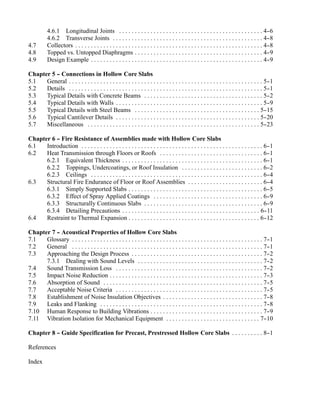 4.6.1 Longitudinal Joints . . . . . . . . . . . . . . . . . . . . . . . . . . . . . . . . . . . . . . . . . . . . . . 4-            -6
          4.6.2 Transverse Joints . . . . . . . . . . . . . . . . . . . . . . . . . . . . . . . . . . . . . . . . . . . . . . . . 4-          -8
4.7       Collectors . . . . . . . . . . . . . . . . . . . . . . . . . . . . . . . . . . . . . . . . . . . . . . . . . . . . . . . . . . . . 4-
                                                                                                                                              -8
4.8       Topped vs. Untopped Diaphragms . . . . . . . . . . . . . . . . . . . . . . . . . . . . . . . . . . . . . . . . . 4-                 -9
4.9       Design Example . . . . . . . . . . . . . . . . . . . . . . . . . . . . . . . . . . . . . . . . . . . . . . . . . . . . . . . 4-     -9

Chapter 5 - Connections in Hollow Core Slabs
          -
5.1   General . . . . . . . . . . . . . . . . . . . . . . . . . . . . . . . . . . . . . . . . . . . . . . . . . . . . . . . . . . . . . . 5-
                                                                                                                                           -1
5.2   Details . . . . . . . . . . . . . . . . . . . . . . . . . . . . . . . . . . . . . . . . . . . . . . . . . . . . . . . . . . . . . . 5-
                                                                                                                                           -1
5.3   Typical Details with Concrete Beams . . . . . . . . . . . . . . . . . . . . . . . . . . . . . . . . . . . . . . 5-                   -2
5.4   Typical Details with Walls . . . . . . . . . . . . . . . . . . . . . . . . . . . . . . . . . . . . . . . . . . . . . . . 5-          -9
5.5   Typical Details with Steel Beams . . . . . . . . . . . . . . . . . . . . . . . . . . . . . . . . . . . . . . . . 5-                 -15
5.6   Typical Cantilever Details . . . . . . . . . . . . . . . . . . . . . . . . . . . . . . . . . . . . . . . . . . . . . . 5-           -20
5.7   Miscellaneous . . . . . . . . . . . . . . . . . . . . . . . . . . . . . . . . . . . . . . . . . . . . . . . . . . . . . . . 5-      -23

Chapter 6 - Fire Resistance of Assemblies made with Hollow Core Slabs
          -
6.1   Introduction . . . . . . . . . . . . . . . . . . . . . . . . . . . . . . . . . . . . . . . . . . . . . . . . . . . . . . . . . . 6-
                                                                                                                                        -1
6.2   Heat Transmission through Floors or Roofs . . . . . . . . . . . . . . . . . . . . . . . . . . . . . . . . . 6-                    -1
      6.2.1 Equivalent Thickness . . . . . . . . . . . . . . . . . . . . . . . . . . . . . . . . . . . . . . . . . . . . . 6-           -1
      6.2.2 Toppings, Undercoatings, or Roof Insulation . . . . . . . . . . . . . . . . . . . . . . . . . . 6-                          -2
      6.2.3 Ceilings . . . . . . . . . . . . . . . . . . . . . . . . . . . . . . . . . . . . . . . . . . . . . . . . . . . . . . . 6-   -4
6.3   Structural Fire Endurance of Floor or Roof Assemblies . . . . . . . . . . . . . . . . . . . . . . . . 6-                          -4
      6.3.1 Simply Supported Slabs . . . . . . . . . . . . . . . . . . . . . . . . . . . . . . . . . . . . . . . . . . . 6-             -5
      6.3.2 Effect of Spray Applied Coatings . . . . . . . . . . . . . . . . . . . . . . . . . . . . . . . . . . . 6-                   -9
      6.3.3 Structurally Continuous Slabs . . . . . . . . . . . . . . . . . . . . . . . . . . . . . . . . . . . . . . 6-                -9
      6.3.4 Detailing Precautions . . . . . . . . . . . . . . . . . . . . . . . . . . . . . . . . . . . . . . . . . . . . 6-           -11
6.4   Restraint to Thermal Expansion . . . . . . . . . . . . . . . . . . . . . . . . . . . . . . . . . . . . . . . . . . 6-            -12

Chapter 7 - Acoustical Properties of Hollow Core Slabs
          -
7.1   Glossary . . . . . . . . . . . . . . . . . . . . . . . . . . . . . . . . . . . . . . . . . . . . . . . . . . . . . . . . . . . . . 7-
                                                                                                                                          -1
7.2   General . . . . . . . . . . . . . . . . . . . . . . . . . . . . . . . . . . . . . . . . . . . . . . . . . . . . . . . . . . . . . 7--1
7.3   Approaching the Design Process . . . . . . . . . . . . . . . . . . . . . . . . . . . . . . . . . . . . . . . . . . 7-               -2
      7.3.1 Dealing with Sound Levels . . . . . . . . . . . . . . . . . . . . . . . . . . . . . . . . . . . . . . . . 7-                  -2
7.4   Sound Transmission Loss . . . . . . . . . . . . . . . . . . . . . . . . . . . . . . . . . . . . . . . . . . . . . . . 7-            -2
7.5   Impact Noise Reduction . . . . . . . . . . . . . . . . . . . . . . . . . . . . . . . . . . . . . . . . . . . . . . . . . 7-         -3
7.6   Absorption of Sound . . . . . . . . . . . . . . . . . . . . . . . . . . . . . . . . . . . . . . . . . . . . . . . . . . . 7-        -5
7.7   Acceptable Noise Criteria . . . . . . . . . . . . . . . . . . . . . . . . . . . . . . . . . . . . . . . . . . . . . . . 7-          -5
7.8   Establishment of Noise Insulation Objectives . . . . . . . . . . . . . . . . . . . . . . . . . . . . . . . . 7-                     -8
7.9   Leaks and Flanking . . . . . . . . . . . . . . . . . . . . . . . . . . . . . . . . . . . . . . . . . . . . . . . . . . . . 7-       -8
7.10 Human Response to Building Vibrations . . . . . . . . . . . . . . . . . . . . . . . . . . . . . . . . . . . . 7-                     -9
7.11 Vibration Isolation for Mechanical Equipment . . . . . . . . . . . . . . . . . . . . . . . . . . . . . . 7-                         -10

Chapter 8 - Guide Specification for Precast, Prestressed Hollow Core Slabs . . . . . . . . . . 8-
          -                                                                                     -1

References

Index
 