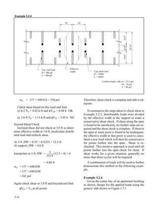 Example 3.2.4

                                           10’          10’




                                                                                                     9’ "
                                                                                                       -6

                                                                                                            25’ "
                                                                                                     6’ "

                                                                                                               -0
                                                                                                       -0
                                                                                                     9’ "
                                                                                                       -6
                         Typ. wall load          Effective
                                                 width                 Typ. point load
                         D = 300 plf
                                                                       D = 1800#
                         L = 400 plf
                                                                       L = 2880#
                                                                               Uniform loads: slab wt = 53.5 psf
                                                                                                   D = 10 psf
                                                                                                   L = 40 psf




      wu = 157 + 690/4.0 = 330 psf                            Therefore, shear check is complete and slab is ad-
                                                              equate.
  Check shear based on this load and find
  @ h/2 Vu = 4.02 k/ft and φVcw = 6.04 k OK                       To summarize the steps taken to check shear in
                                                              Example 3.2.3, distributable loads were divided
  @ 3.0 ft Vu = 3.13 k/ft and φVci = 3.05 k NG                by the effective width at the support to make a
                                                              conservative shear check. If shear along the span
Second Shear Check                                            is found to be satisfactory, no further steps are re-
   Inclined shear did not check at 3.0 ft so deter-           quired and the shear check is complete. If shear in
mine effective width at 3.0 ft, recalculate distrib-          the span at some point is found to be inadequate,
uted load and recheck shear.                                  the effective width at that point is used to calcu-
                                                              lated a new load which will then be conservative
At ℓ/4, DW = 0.5ℓ = 0.5(25) = 12.5 ft                         for points further into the span. Shear is re-
At support, DW = 4.0 ft                                       checked. This iterative approach is used until all
                                                              points further into the span check for shear. If
Interpolate at 3 ft, DW =       3 (12.5 - 4) + 4
                                        -                     shear works for a given situation, generally no
                              25∕4                            more than three cycles will be required.
                           = 8.08 ft                             A combination of loads will be used to further
wu = 157 + 690/DW                                             demonstrate this method in the following exam-
                                                              ple.
      = 157 + 690/8.08
      = 242 psf
                                                              Example 3.2.4
                                                                 Given the center bay of an apartment building
Again check shear at 3.0 ft and beyond and find               as shown, design for the applied loads using the
      φVci > Vu at all points.                                generic slab shown in Figure 1.7.1

3-
 -6
 