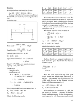 Solution:                                                  x      h/2     1.09′    1.85′   2.61′    3.37′
Select preliminary slab based on flexure:              Vu k/ft    7.11    6.93     6.45    6.12     5.79
   Use DW = 0.50ℓ = 0.5(25) = 12.5 ft                  φVn k/ft 6.30      7.79     8.44    6.09     4.79
   Because wall and point loads are spaced closer
than 12.5 ft, conservatively use spacing of loads as
                                                           Note that web shear at h/2 does not work. No
DW.
                                                       further modifications can be made to adjust the
At design strip:
                                                       shear calculation. Shear enhancement is required
                                                       in the form of stirrups, solid cores, higher concrete
                     468#    468#                      strength or using a deeper section.
                                                           Proceed to check inclined shear which was not
                                                       adequate at 2.61 ft.
             70                     70                     Recalculate effective width at 2.61 ft as:
                        50                                  = 2.61 0.5ℓ − 4 + 4
                                                               0.25ℓ
                                                            = 2.61 (12.5 - 4) + 4 = 7.54′
                                                                            -
                                                               6.25
    1758#                                1758#
                                                       wu = 157 + 1100/7.54 = 303 psf
                                                       Pu = 7416/7.54 = 984 plf
                1800 + 2880
Point loads =                = 468 plf                 Obtain the following results:
                     10
                 300 + 400                               x      2.61    3.37     4.14    4.90     5.66
Parallel walls =             = 70 psf
                      10                               Vu k/ft    3.97    3.74     3.51    3.28     3.05
Uniform load = 10 + 40 = 50 psf                        φVn k/ft 6.07      4.77     3.94    3.36     2.94
M = 11,511 ft-#/ft
equivalent uniform load = 8 x 11511/252                   Inclined shear is now adequate to a distance of
                             = 147 psf                 5.66 ft into the span. Recalculate the effective
                                                       width at 5.66 ft.
Select 4-1/2″, 270 ksi, low relaxation strands
capacity = 148 psf at 25 ft.                            5.66 0.5ℓ − 4 + 4
Check shear                                            0.25ℓ
  For design strip                                         = 11.7 ft
  including slab wt.
    wu = 1.4(10 + 53.5)) + 1.7(40)                        Note that loads are located only 10 ft apart
         + (1.4 x 300 + 1.7 x 400)/DW                  which means that design strips would start to
                                                       overlap. For this case, the maximum effective
        = 157 + 1100/DW
                                                       width might be used as the distance between
    Pu = (1.4 x 1800 + 1.7 x 2880)/DW                  loads, or 10 feet, rather than 0.5 ℓ.
        = 7416/DW                                      wu = 157 + 1100/10 = 267 psf

Start at support where effective width = 4.0 ft        Pu = 7416/10 = 742 plf
wu = 157 + 1100/4 = 432 psf                               With these loads, it is found that Vu < φVn for
Pu = 7416/4 = 1854 plf                                 the balance of the span. Therefore, the slab se-
                                                       lected is adequate except for the shear enhance-
Obtain the following results:                          ment required for web shear as previously noted.

                                                                                                       3-
                                                                                                        -7
 