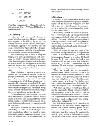 = 4.48 ft                                    duced. A detailed discussion of this is presented
                                                        in Section 6.3.3.
    wu     = 157 + 235/DW
           = 157 + 235/4.48                             3.5 Cantilevers
                                                            Cantilever design in hollow core slabs differs
           = 209 psf                                    from design with conventional precast members
                                                        because of the production procedures used for
Find shear is adequate at 4.14 ft and all points fur-
                                                        hollow core slabs. Guidelines noted here are con-
ther into span. Use 4 - 7/16″ dia., 270 ksi, low re-
                                                        servative and may be exceeded depending on the
laxation strands.
                                                        specific product used.
                                                            Because long line beds are used for the produc-
3.4 Continuity                                          tion of hollow core slabs, top prestressing strands
    Hollow core slabs are normally designed as          may be economical only when full bed capacity is
part of a simple span system. However, continuity       utilized. Even then, substantial amounts of pre-
over supports can be achieved by placing rein-          stressing strand may be used inefficiently because
forcing steel in the grouted keyways, in a compos-      of debonding requirements. The economics of us-
ite structural topping, or by concreting bars into      ing top strand must, therefore, be determined by
cores. Within limits, the result will be better con-    the local producer.
trol of superimposed load deflections and a lower           When top strands are used, the length of the
requirement for positive moment capacity.               cantilever is usually not sufficient to fully develop
    With reinforcing steel in either a composite        a strand. A reduced value for fps is required and
topping or in cores, elastic moments with allow-        the design procedures given in Section 2.6 should
ance for negative moment redistribution deter-          be used. In dry cast systems, the bond of top
mine the amount of reinforcing required. Because        strands may be less than desired so a further re-
of the relative efficiencies of positive prestressing   duction in fps is required. This reduction may be
steel and negative mild reinforcing, it is difficult    substantial and each producer should be consulted
to economically justify a continuous system de-         on top strand bond performance.
sign.                                                       When top strands are not economical,
    When reinforcing is required at supports for        non-prestressed reinforcement may be placed in
reasons such as structural integrity ties or dia-       the cores or directly in the unit in the case of a wet
phragm connections, the reinforcing ratios are          cast product. This is generally done while the slab
generally quite low, and therefore, develop little      concrete is still plastic so bond of the fill concrete
moment capacity. While this reinforcing may be          with the slab may be achieved. The reinforcement
considered in calculating service load deflections,     is selected based on conventional design with due
it is recommended that full simple span positive        consideration given to bar development length.
moment capacity be provided for strength design             With either top strands or reinforcing bars, it
unless moment-curvature relationships existing at       may be necessary to debond portions of the bot-
the supports at ultimate loads are known.               tom prestressing strand in the cantilever zone to
    One situation that seems reasonable for consid-     help minimize the top tension under service loads.
ering a reduction in the positive moment require-       Not all producers have the ability to debond bot-
ments is where the slabs are required to have a fire    tom strands which could potentially limit cantile-
rating developed using the rational design proce-       ver length or load capacity.
dure. In this case, a limit analysis approach would         It is desirable to limit service level tensions in
be reasonable.                                          cantilevers so that uncracked section properties
    The negative moment reinforcing, which is un-       may be used to more accurately predict deflec-
affected by fire loads, can develop full yield mo-      tions. The tensile stress limit may vary for differ-
ment potential and effectively provide a plastic        ent systems used. For example, the practice with
hinge at the support. As a result, the positive mo-     some dry cast systems is to limit tensile stresses to
ment at midspan may be correspondingly re-              100 psi (0.7 MPa). In other dry cast systems and in

3-
 -10
 