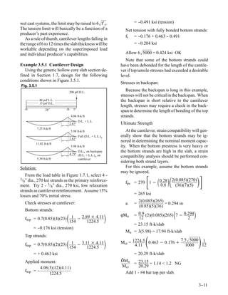 wet cast systems, the limit may be raised to 6 f′ c.                  =-
                                                                        -0.491 ksi (tension)
The tension limit will basically be a function of a               Net tension with fully bonded bottom strands:
producer’s past experience.
                                                                  ft = - -0.176 + 0.463 - 0.491
                                                                                          -
   As a rule of thumb, cantilever lengths falling in
the range of 6 to 12 times the slab thickness will be                  =-
                                                                        -0.204 ksi
workable depending on the superimposed load
and individual producer’s capabilities.                           Allow 6 5000 = 0.424 ksi OK
                                                                   Note that some of the bottom strands could
Example 3.5.1 Cantilever Design                                 have been debonded for the length of the cantile-
   Using the generic hollow core slab section de-               ver if top tensile stresses had exceeded a desirable
fined in Section 1.7, design for the following                  level.
conditions shown in Figure 3.5.1.
                                                                Stresses in backspan:
Fig. 3.5.1
                                200 plf D.L.
                                                                   Because the backspan is long in this example,
                                                                stresses will not be critical in the backspan. When
              40 psf L.L.                                       the backspan is short relative to the cantilever
              15 psf D.L.
                                                                length, stresses may require a check in the back-
                   26’              7’                          span to determine the length of bonding of the top
                                  4.06 ft-k/ft                  strands.
                                         D.L. + L.L.
                                2.87’                           Ultimate Strength
            7.25 ft-k/ft
                                  5.98 ft-k/ft                     At the cantilever, strain compatibility will gen-
                                         Full (D.L. + L.L.) u   erally show that the bottom strands may be ig-
                                2.82’
                                                                nored in determining the nominal moment capac-
           11.02 ft-k/ft
                                  5.98 ft-k/ft                  ity. When the bottom prestress is very heavy or
                                      D.L.u on backspan         the bottom strands are high in the slab, a strain
                                4.79’ (D.L. + L.L.) on
            5.39 ft-k/ft
                                                   u            compatibility analysis should be performed con-
                                      cantilever
                                                                sidering both strand layers.
Solution:                                                          For this example, assume the bottom strands
                                                                may be ignored.
    From the load table in Figure 1.7.1, select 4 -
3/
  8 ″ dia., 270 ksi strands as the primary reinforce-
ment. Try 2 - 3/8″ dia., 270 ksi, low relaxation
                                                                               
                                                                  fps = 270 1 − 0.28
                                                                                 0.8
                                                                                          2(0.085)(270)
                                                                                               (36)(7)(5)
strands as cantilever reinforcement. Assume 15%
losses and 70% initial stress.                                         = 265 ksi

     Check stresses at cantilever:                                         2(0.085)(265)
                                                                  a    =                 = 0.294 in
                                                                           (0.85)(5)(36)
     Bottom strands:
                               154 − 2.89 × 4.11
                                 1                              φMn
                                                                         12
                                                                                               
                                                                       = 0.9 (2)(0.085)(265) 7 − 0.294
                                                                                                   2
                                                                                                           
     ftop = 0.7(0.85)(4)(23)
                                         1224.5
                                                                       = 23.15 ft-k/slab
         =-
          -0.176 ksi (tension)
                                                                  Mu = 3(5.98) = 17.94 ft-k/slab
     Top strands:
     ftop = 0.7(0.85)(2)(23)   154 − 3.11 × 4.11
                                 1
                                         1224.5                        4.11
                                                                              
                                                                Mcr = 1224.5 0.463 − 0.176 +
                                                                                             7.5 5000 1
                                                                                               1000    12
                                                                                                               
         = + 0.463 ksi                                                 = 20.29 ft-k/slab
                                                                ÔM n
     Applied moment:                                                 = 23.15 = 1.14 < 1.2 NG
              4.063(12)(4.11)                                 M cr    20.29
     ftop = -
            -                                                    Add 1 - #4 bar top per slab.
                   1224.5

                                                                                                               3-
                                                                                                                -11
 