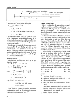 Design summary

                                    2- 38" strands bonded 13’-5" at cantilever end
                                                    Debond                           1- #4 x 12’-5" at cantilever end



                             4-38" strands bonded full length



Check length of top strand to be bonded:                            3.6 Horizontal Joints
  lavailable = 7(12) = 84 in                                            Figure 3.6.1 depicts three conditions typically
                                                                    used in a multistory wall bearing building where
   ℓd = (fps -- 2/3fse)db                                           hollow core slabs are used in a platform detail.
                                                                    Several expressions 27-31 have been proposed to
        = (265 - 2(0.7)(0.85)(270)/3)(0.375)
               -                                                    describe the transfer of axial load through this hor-
        = 59.2 in < 84 in                                           izontal joint.
                                                                        With hollow core slabs used for floors, the most
Therefore, the strand is fully effective in the canti-
                                                                    efficient detail is to build the slab ends into the
lever. The moment capacity would have to be re-
                                                                    wall. Depending on the butt joint size, the
calculated by the procedures of Section 2.6 if the
                                                                    strength of the joint for transfer of vertical loads
development length were found to be greater than
                                                                    can be enhanced with the addition of grout in the
the length available.
                                                                    butt joint, Fig. 3.6.1(b), and in both the joint and
    Bond of the top strands in the backspan must be
                                                                    cores, Fig. 3.6.1(c). Grout fill in the cores in-
long enough to develop the fps required in the can-
tilever design. The top strands should also be                      creases the net slab width and provides confine-
bonded for a distance of one transfer length (50 di-                ment for a grout column.
ameters) past the inflection point under the worst                      The strength of the joint for vertical load trans-
load condition. For this example a bonded length                    fer can be predicted using Eq. 3.6.1 for an un-
of 77 in. would be required.                                        grouted joint, Fig. 3.6.1(a). For a grouted joint,
                                                                    Fig. 3.6.1(b) or (c), the greater of Eq. 3.6.1 and Eq.
Alternate Design                                                    3.6.2 can be used. Both grouted and ungrouted
   Provide mild reinforcement in lieu of top pre-                   joints can have the slab cores either filled or not
stressing strands                                                   filled. Both equations include a capacity reduc-
   Try 2 - #5 Gr 60 bars at d = 7″                                  tion term for load eccentric from the centerline of
            2(0.31)(60)                                             the joint. With single story walls braced at the top
   a =                   = 0.243″                                   and bottom, this eccentricity will be negligible.
           (0.85)(5)(36)
                                                                    φPn = φ0.85Aef′cRe                         (Eq. 3.6.1)
φMn
          12
                              
        = 0.9 (2)(0.31)(60) 7 − 0.243
                                  2
                                                                   φPn = φtg ℓfuCRe/k                       (Eq. 3.6.2)
                                                                    where
        = 19.19 ft-k/slab
                                                                    Pn = nominal strength of the joint
        = 6.4 ft-k/ft > 5.98 OK                                     Ae = effective bearing area of slab in joint = 2wbw
Top stress = -
             -0.176 - 0.491
                    -                                               w = bearing strip width
            = -
              -0.667 ksi with fully bonded                          bw = net web width of slab when cores are not
              bottom strands                                              filled
                                                                        = unit width as solid slab when cores are filled
   Note that a cracked section must be considered                   f′c = design compressive strength of slab con-
in calculating cantilever deflections because the                         crete or grout whichever is less
top stress exceeds a tension of 6 f′ c.                            tg = grout column thickness

3-
 -12
 
