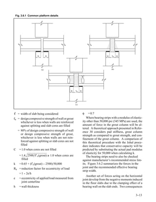 Fig. 3.6.1 Common platform details




                      w         w                                                     w    tg   w




                          (a)                                                             (b)




                                                  w     tg    w




                                                        (c)




ℓ = width of slab being considered                                φ    = 0.7
fu = design compressive strength of wall or grout                     Where bearing strips with a modulus of elastic-
     whichever is less when walls are reinforced                  ity other than 50,000 psi (345 MPa) are used, the
     against splitting and slab cores are filled                  amount of force in the grout column will be al-
                                                                  tered. A theoretical approach presented in Refer-
     = 80% of design compressive strength of wall                 ence 30 considers pad stiffness, grout column
       or design compressive strength of grout,                   strength as compared to grout strength, and con-
       whichever is less when walls are not rein-                 finement of the grout column. A comparison of
       forced against splitting or slab cores are not             this theoretical procedure with the Johal proce-
       filled                                                     dure indicates that conservative capacity will be
C      = 1.0 when cores are not filled                            predicted by substituting the actual pad modulus
                                                                  of elasticity for 50,000 when calculating k.
       = 1.4 2500∕f′ c(grout) ≥ 1.0 when cores are                   The bearing strips need to also be checked
         filled                                                   against manufacturer’s recommended stress lim-
k      = 0.65 + (f′c(grout) - 2500)/50,000
                            -                                     its. Figure 3.6.2 summarizes the forces in the
Re = reduction factor for eccentricity of load                    joint and the recommended effective bearing
                                                                  strip width.
       = 1 - 2e/h
           -
                                                                     Another set of forces acting on the horizontal
e      = eccentricity of applied load measured from               joint develop from the negative moments induced
         joint centerline                                         in the floor slabs due to the clamping effect of a
h      = wall thickness                                           bearing wall on the slab ends. Two consequences

                                                                                                               3-
                                                                                                                -13
 
