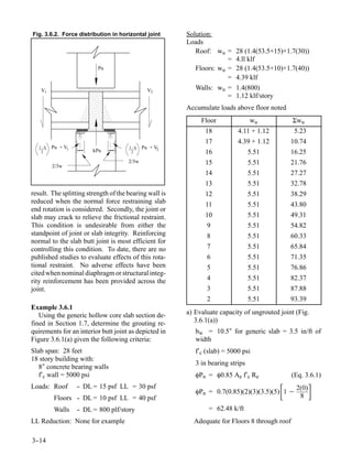Fig. 3.6.2. Force distribution in horizontal joint      Solution:
                                                        Loads
                                                           Roof: wu =     28 (1.4(53.5+15)+1.7(30))
                                                                      =   4.ll klf
                          Pu                               Floors: wu =   28 (1.4(53.5+10)+1.7(40))
                                                                      =   4.39 klf
   V1                                          V2          Walls: wu =    1.4(800)
                                                                      =   1.12 klf/story
                                                        Accumulate loads above floor noted
                                                             Floor               wu            Σwu
                                                              18           4.11 + 1.12          5.23
                                                              17           4.39 + 1.12        10.74
   1-k   Pu + V1                      1-k    Pu + V2
    2                   kPu            2                      16                 5.51         16.25
                                      2/3w                    15                 5.51         21.76
         2/3w
                                                              14                 5.51         27.27
                                                              13                 5.51         32.78
result. The splitting strength of the bearing wall is         12                 5.51         38.29
reduced when the normal force restraining slab                11                 5.51         43.80
end rotation is considered. Secondly, the joint or
slab may crack to relieve the frictional restraint.           10                 5.51         49.31
This condition is undesirable from either the                  9                 5.51         54.82
standpoint of joint or slab integrity. Reinforcing             8                 5.51         60.33
normal to the slab butt joint is most efficient for
controlling this condition. To date, there are no              7                 5.51         65.84
published studies to evaluate effects of this rota-            6                 5.51         71.35
tional restraint. No adverse effects have been                 5                 5.51         76.86
cited when nominal diaphragm or structural integ-
rity reinforcement has been provided across the                4                 5.51         82.37
joint.                                                         3                 5.51         87.88
                                                               2                 5.51         93.39
Example 3.6.1
   Using the generic hollow core slab section de-       a) Evaluate capacity of ungrouted joint (Fig.
fined in Section 1.7, determine the grouting re-           3.6.1(a))
quirements for an interior butt joint as depicted in       bw = 10.5″ for generic slab = 3.5 in/ft of
Figure 3.6.1(a) given the following criteria:              width
Slab span: 28 feet                                         f′c (slab) = 5000 psi
18 story building with:
                                                           3 in bearing strips
   8″ concrete bearing walls
   f′c wall = 5000 psi                                     φPn = φ0.85 Ae f′c Re               (Eq. 3.6.1)
Loads: Roof        - DL = 15 psf LL = 30 psf
                   -
          Floors - DL = 10 psf LL = 40 psf
                 -
                                                                                          
                                                           φPn = 0.7(0.85)(2)(3)(3.5)(5) 1 −
                                                                                                2(0)
                                                                                                 8
                                                                                                       
          Walls    - DL = 800 plf/story
                   -                                            = 62.48 k/ft
LL Reduction: None for example                            Adequate for Floors 8 through roof

3-
 -14
 