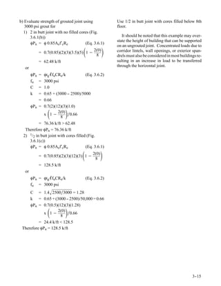 b) Evaluate strength of grouted joint using              Use 1/2 in butt joint with cores filled below 8th
   3000 psi grout for                                    floor.
  1) 2 in butt joint with no filled cores (Fig.
      3.6.1(b))                                             It should be noted that this example may over-
                                                         state the height of building that can be supported
      φPn = φ 0.85Aef′cRe              (Eq. 3.6.1)
                                                         on an ungrouted joint. Concentrated loads due to
                                      
              = 0.7(0.85)(2)(3)(3.5)(5) 1 −
                                              2(0)
                                               8
                                                        corridor lintels, wall openings, or exterior span-
                                                         drels must also be considered in most buildings re-
              = 62.48 k/ft                               sulting in an increase in load to be transferred
   or                                                    through the horizontal joint.

        φPn = φtg ℓfuCRe/k              (Eq. 3.6.2)
        fu  = 3000 psi
        C   = 1.0
        k   = 0.65 + (3000 - 2500)/5000
                             -
            = 0.66
        φPn = 0.7(2)(12)(3)(1.0)
              x 1−    2(0)
                        8
                             
                             ∕0.66

           = 76.36 k/ft > 62.48
   Therefore φPn = 76.36 k/ft
  2) 1/2 in butt joint with cores filled (Fig.
     3.6.1(c))
     φPn = φ 0.85Aef′cRe                (Eq. 3.6.1)

                                     
              = 0.7(0.85)(2)(3)(12)(3) 1 −
                                             2(0)
                                              8
                                                    
              = 128.5 k/ft
   or
        φPn = φtg ℓfuCRe/k               (Eq. 3.6.2)
        fu = 3000 psi
     C = 1.4 2500∕3000 = 1.28
     k = 0.65 + (3000 - 2500)/50,000 = 0.66
                          -
     φPn = 0.7(0.5)(12)(3)(1.28)
             x 1−  2(0)
                      8
                             
                           ∕0.66

          = 24.4 k/ft < 128.5
 Therefore φPn = 128.5 k/ft




                                                                                                      3-
                                                                                                       -15
 