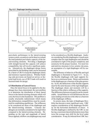 Fig. 4.3.1 Diaphragm bending moments
                             w                                                w




                                 M-
    Moment                                              Moment

                   M+                          M+
                                                                     M+                        M+
                        Flexible diaphram on                              Rigid diaphram on
                           Rigid supports                                  flexible supports
                                 (a)                                              (b)

post-elastic performance in the lateral-resisting         to be considered as a flexible diaphragm. Analy-
system system, an analysis can be done to evaluate        sis considering flexible diaphragms is much more
the total potential post-elastic capacity of the lat-     complex than for rigid diaphragms and should be
eral-resisting elements. Providing a diaphragm            considered in light of the project complexity and
with strength beyond this capacity will achieve           seismicity for the project location. For most low
compatibility, but will involve significant analy-        and mid-rise structures in low seismic risk areas,
sis. Alternatively, the diaphragm design forces           an assumption of a rigid diaphragm will be rea-
prescribed by the building codes can be increased         sonable.
by a factor of 2R/5 to keep the diaphragm elastic            The difference in behavior of flexible and rigid
and minimize required analysis. Whether build-            diaphragms is illustrated in Figure 4.3.1. In (a),
ing code provisions are based on service or fac-          the flexible diaphragm with rigid supports be-
tored load levels, use of 2R/5 loads will result in       haves as a continuous beam. Shears and moments
factored loads for design.                                in the diaphragm are a function of the plan geome-
                                                          try. In (b), the deflections of the flexible supports
4.3 Distribution of Lateral Forces                        must be the same because of the rigid diaphragm.
   Once the lateral forces to be applied to the dia-      The diaphragm shears and moments will be a
phragm have been determined, the next problem             function of the relative stiffnesses of the supports.
is to determine the distribution of those lateral         The differences between (a) and (b) can be consid-
forces to the lateral-resisting elements which will       erable. Actual behavior will fall between the two
carry the forces to the foundation. This problem is       cases tending toward one or the other as a function
usually structurally indeterminate which means            of the diaphragm stiffness.
that deformation compatibilities must be consid-             In seismic areas, the topic of diaphragm flexi-
ered for establishing equilibrium. The stiffnesses        bility has become a more significant issue. UBC
to be considered are those of the diaphragm and           requires consideration of the diaphragm flexibil-
the lateral-resisting elements. Concrete dia-             ity for the horizontal distribution of forces. A
phragms are normally considered to be rigid when          flexible diaphragm is defined by the UBC as one
compared to the lateral-resisting elements. De-           having a maximum lateral deformation more than
pending on the type and magnitude of lateral              twice the average story drift for the level under
forces applied, a hollow core diaphragm may need          consideration. It may be inferred from UBC Sec-

                                                                                                           4-
                                                                                                            -3
 