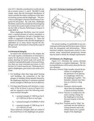 tion 1631.1 that this consideration would only ap-       Fig. 4.4.1 Tie forces in bearing wall buildings
ply in seismic zones 2, 3, and 4. The BOCA code
simply states that the horizontal distribution of
forces consider the relative stiffnesses of the later-
                                                                            1
al-resisting system and the diaphragm. This pro-
vision would apply to Seismic Performance Cate-                b     T2
gories B and greater. By code then, diaphragm                                                2

flexibility need not be considered when designing                                      T1
                                                                                                           3

for wind or for seismic loads in Zones 0 and 1 un-                  T3
der the UBC or Seismic Performance Category A                                                            T1
under BOCA.                                                                           T3
   When diaphragm flexibility must be consid-                                                            T2
ered, a cracked moment of inertia calculation is
suggested in Reference 34 and a Virendeel truss                                                     T2
model in suggested in Reference 35. Since the
analysis of a structure with a flexible diaphragm is
dependent on so many factors beyond the dia-
phragm itself, such analysis is beyond the scope of         For seismic loading, it is preferable to use con-
this manual.                                             ventional reinforcing steel for these types of ties to
                                                         limit the elongations and deformations. When
                                                         structural integrity requirements control in non-
4.4 Structural Integrity                                 seismic areas, untensioned prestressing strands
   As noted in the introduction to this chapter, the     may be used to satisfy the strength requirements.
ACI code requires consideration of structural in-
tegrity for all precast concrete structures. While
                                                         4.5 Elements of a Diaphragm
proper detailing for lateral loads will satisfy the
                                                            Figure 4.5.1 illustrates the various elements
complete load path philosophy of structural integ-
                                                         which comprise a complete diaphragm. The fol-
rity, there are some minimum provisions in ACI
                                                         lowing definitions will be used to describe the var-
Section 16.5 which must be met. With specific re-
                                                         ious elements:
gard to diaphragms, provisions to be aware of in-
                                                         Boundary Element:Edge member around the pe-
clude:
                                                                             rimeter of a diaphragm or
1. For buildings other than large panel bearing                              the perimeter of an opening
   wall buildings, the connection to the dia-                                in a diaphragm which ties
   phragm of members being laterally braced by                               the diaphragm together. The
   the diaphragm shall have a minimum nominal                                boundary element may func-
   tensile strength of 300 lb per lin ft (4.4KN/m).                          tion as a chord or a drag
                                                                             strut.
2. For large panel bearing wall structures, a sum-                Collector: Elements which transfer
   mary of the tie forces is given in Figure 4.4.1                           shear from the diaphragm to
   and are required to have the following mini-                              a lateral-resisting element.
   mum nominal strengths:                                           Chord: Tension or compression ele-
                                                                             ment creating a flange for
      T1 = nominal strength of 1500 lb per lin ft                            the diaphragm to develop
           (21.9 KN/m) of floor or roof span                                 flexural integrity in the dia-
      T2 = nominal strength of 16,000 lb (71 KN)                             phragm.
                                                                 Drag Strut: Element used to “drag” lat-
     T3 = nominal strength of 1500 lb per lin ft                             eral loads into the lateral-re-
           (21.9 KN/m) of wall                                               sisting elements and to dis-
   These minimum strengths shall not control if                              tribute shears over a greater
   the actual forces in the diaphragm are greater.                           length of the diaphragm

4-
 -4
 
