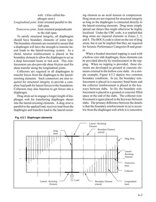 web. (Also called dia-                   ing element as an axial tension or compression.
                      phragm strut.)                           Drag struts are not required for structural integrity
Longitudinal joint: Joint oriented parallel to the             as long as the diaphragm is connected directly to
                      slab span.                               the lateral-resisting elements. Drag struts simply
  Transverse joint: Joint oriented perpendicular               spread out shears that might otherwise be highly
                      to the slab span.                        localized. Under the UBC code, it is implied that
   To satisfy structural integrity, all diaphragms             drag struts are required elements in Zones 2, 3,
should have boundary elements of some type.                    and 4. The BOCA code is silent on the use of drag
The boundary elements are essential to ensure that             struts, but it can be implied that they are required
a diaphragm will have the strength to transfer lat-            for Seismic Performance Categories B and great-
eral loads to the lateral-resisting system. As a               er.
chord, tension reinforcement is placed in the                      When a bonded structural topping is used with
boundary element to allow the diaphragm to act as              a hollow core slab diaphragm, these elements can
a deep horizontal beam or tied arch. This rein-                be provided directly by reinforcement in the top-
forcement can also provide shear friction steel for            ping. When no topping is provided, these ele-
shear transfer along the longitudinal joints.                  ments are developed as grouted or concrete ele-
   Collectors are required in all diaphragms to                ments external to the hollow core slabs. As a sim-
transfer forces from the diaphragm to the lateral-             ple example, Figure 4.5.2 depicts two common
resisting elements. Such connectors are also re-               boundary conditions. In (a), the boundary rein-
quired for structural integrity to provide a com-              forcement is placed in a masonry bond beam and
plete load path for lateral forces to the foundation.          the collector reinforcement is placed in the key-
Collectors may also function to get forces into a              ways between slabs. In (b), the boundary rein-
diaphragm.                                                     forcement is placed in a grouted or concrete filled
   Drag struts act to engage a longer length of dia-           space at the end of the slabs. The collector rein-
phragm web for transferring diaphragm shears                   forcement is again placed in the keyways between
into the lateral-resisting elements. A drag strut is           slabs. The primary difference between the details
parallel to the applied load, receives load from the           is that the boundary reinforcement in (a) is eccen-
diaphragm and transfers load to the lateral-resist-            tric from the diaphragm web while it is concentric

 Fig. 4.5.1 Diaphragm elements

                                                                    Lateral - Resisting
                                                                    Element
                                                                              Boundary Element
                                     Drag
                                                                              (chord)
                                     Strut

                                                                                                    Drag Strut




                                                                                                    Lateral
                                                                                                    Resisting
                                                                                                    Element

                                                                                                    Transverse
                                                                                                    Joint

                                                                                                    Collector



                                                        Load
                       Lateral - Resisting                                Boundary Element          Longitudinal
                                  Element                                 (chord)                   Joint



                                                                                                                   4-
                                                                                                                    -5
 