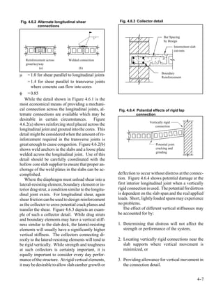 Fig. 4.6.2 Alternate longitudinal shear                   Fig. 4.6.3 Collector detail
           connections


                                                                                        Bar Spacing
                                                                                        by Design
                                                                                               Intermittent slab
                                                                                               cut-outs

    Reinforcement across      Welded connection
    grout keyway
             (a)                     (b)
                                                                                     Boundary
µ    = 1.0 for shear parallel to longitudinal joints                                 Reinforcement
     = 1.4 for shear parallel to transverse joints
       where concrete can flow into cores
φ    = 0.85
   While the detail shown in Figure 4.6.1 is the
most economical means of providing a mechani-
cal connection across the longitudinal joints, al-       Fig. 4.6.4 Potential effects of rigid lap
ternate connections are available which may be                      connection
desirable in certain circumstances.             Figure
                                                                            Vertically rigid
4.6.2(a) shows reinforcing steel placed across the                              connection
longitudinal joint and grouted into the cores. This
detail might be considered when the amount of re-
inforcement required in the transverse joints is
great enough to cause congestion. Figure 4.6.2(b)                               Potential joint
shows weld anchors in the slabs and a loose plate                               cracking and
                                                                                grinding
welded across the longitudinal joint. Use of this
detail should be carefully coordinated with the
hollow core slab supplier to ensure that proper an-
chorage of the weld plates in the slabs can be ac-
complished.                                              deflection to occur without distress at the connec-
   Where the diaphragm must unload shear into a          tion. Figure 4.6.4 shows potential damage at the
lateral-resisting element, boundary element or in-       first interior longitudinal joint when a vertically
terior drag strut, a condition similar to the longitu-   rigid connection is used. The potential for distress
dinal joint exists. For longitudinal shear, again        is dependent on the slab span and the real applied
shear friction can be used to design reinforcement       loads. Short, lightly loaded spans may experience
as the collector to cross potential crack planes and     no problems.
transfer the shear. Figure 4.6.3 depicts an exam-           The effect of different vertical stiffnesses may
ple of such a collector detail. While drag struts        be accounted for by:
and boundary elements may have a vertical stiff-
ness similar to the slab deck, the lateral-resisting     1. Determining that distress will not affect the
elements will usually have a significantly higher           strength or performance of the system,
vertical stiffness. The collectors connecting di-
rectly to the lateral-resisting elements will tend to    2. Locating vertically rigid connections near the
be rigid vertically. While strength and toughness           slab supports where vertical movement is
at such collectors is certainly important, it is            minimized, or
equally important to consider every day perfor-
mance of the structure. At rigid vertical elements,      3. Providing allowance for vertical movement in
it may be desirable to allow slab camber growth or          the connection detail.


                                                                                                                   4-
                                                                                                                    -7
 