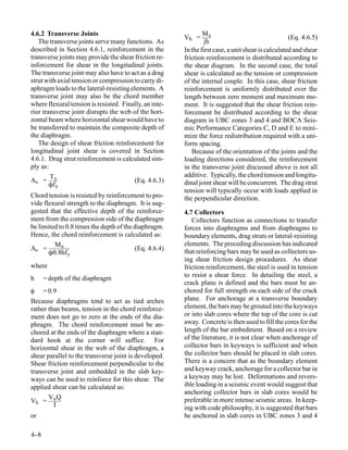 4.6.2 Transverse Joints                                         Mu
                                                        Vh =                                        (Eq. 4.6.5)
   The transverse joints serve many functions. As                jh
described in Section 4.6.1, reinforcement in the        In the first case, a unit shear is calculated and shear
transverse joints may provide the shear friction re-    friction reinforcement is distributed according to
inforcement for shear in the longitudinal joints.       the shear diagram. In the second case, the total
The transverse joint may also have to act as a drag     shear is calculated as the tension or compression
strut with axial tension or compression to carry di-    of the internal couple. In this case, shear friction
aphragm loads to the lateral-resisting elements. A      reinforcement is uniformly distributed over the
transverse joint may also be the chord member           length between zero moment and maximum mo-
where flexural tension is resisted. Finally, an inte-   ment. It is suggested that the shear friction rein-
rior transverse joint disrupts the web of the hori-     forcement be distributed according to the shear
zontal beam where horizontal shear would have to        diagram in UBC zones 3 and 4 and BOCA Seis-
be transferred to maintain the composite depth of       mic Performance Categories C, D and E to mini-
the diaphragm.                                          mize the force redistribution required with a uni-
   The design of shear friction reinforcement for       form spacing.
longitudinal joint shear is covered in Section             Because of the orientation of the joints and the
4.6.1. Drag strut reinforcement is calculated sim-      loading directions considered, the reinforcement
ply as:                                                 in the transverse joint discussed above is not all
        T                                               additive. Typically, the chord tension and longitu-
As = u                                  (Eq. 4.6.3)     dinal joint shear will be concurrent. The drag strut
        Ôf y
                                                        tension will typically occur with loads applied in
Chord tension is resisted by reinforcement to pro-      the perpendicular direction.
vide flexural strength to the diaphragm. It is sug-
gested that the effective depth of the reinforce-       4.7 Collectors
ment from the compression side of the diaphragm            Collectors function as connections to transfer
be limited to 0.8 times the depth of the diaphragm.     forces into diaphragms and from diaphragms to
Hence, the chord reinforcement is calculated as:        boundary elements, drag struts or lateral-resisting
         Mu                                             elements. The preceding discussion has indicated
As =                                     (Eq. 4.6.4)
       Ô0.8hf y                                         that reinforcing bars may be used as collectors us-
                                                        ing shear friction design procedures. As shear
where                                                   friction reinforcement, the steel is used in tension
h     = depth of the diaphragm                          to resist a shear force. In detailing the steel, a
                                                        crack plane is defined and the bars must be an-
φ = 0.9                                                 chored for full strength on each side of the crack
Because diaphragms tend to act as tied arches           plane. For anchorage at a transverse boundary
rather than beams, tension in the chord reinforce-      element, the bars may be grouted into the keyways
ment does not go to zero at the ends of the dia-        or into slab cores where the top of the core is cut
phragm. The chord reinforcement must be an-             away. Concrete is then used to fill the cores for the
chored at the ends of the diaphragm where a stan-       length of the bar embedment. Based on a review
dard hook at the corner will suffice. For               of the literature, it is not clear when anchorage of
horizontal shear in the web of the diaphragm, a         collector bars in keyways is sufficient and when
shear parallel to the transverse joint is developed.    the collector bars should be placed in slab cores.
Shear friction reinforcement perpendicular to the       There is a concern that as the boundary element
transverse joint and embedded in the slab key-          and keyway crack, anchorage for a collector bar in
ways can be used to reinforce for this shear. The       a keyway may be lost. Deformations and revers-
applied shear can be calculated as:                     ible loading in a seismic event would suggest that
                                                        anchoring collector bars in slab cores would be
       V Q
Vh = u                                                  preferable in more intense seismic areas. In keep-
         I                                              ing with code philosophy, it is suggested that bars
or                                                      be anchored in slab cores in UBC zones 3 and 4

4-
 -8
 