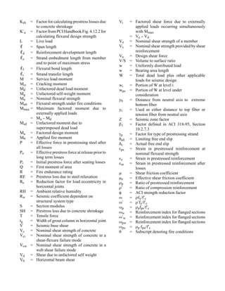 Ksh  = Factor for calculating prestress losses due     Vi   = Factored shear force due to externally
       to concrete shrinkage                                  applied loads occurring simultaneously
K′u = Factor from PCI Handbook Fig. 4.12.2 for                with Mmax
       calculating flexural design strength                 = Vu - Vd
                                                                  -
L    = Live load                                       Vn = Nominal shear strength of a member
ℓ = Span length                                        Vs = Nominal shear strength provided by shear
ℓd = Reinforcement development length                         reinforcement
                                                       Vu = Design shear force
ℓe = Strand embedment length from member
                                                       V/S = Volume to surface ratio
       end to point of maximum stress
                                                       w    = Uniformly distributed load
ℓf = Flexural bond length                              w    = Bearing area length
ℓt = Strand transfer length                            W    = Total dead load plus other applicable
M    = Service load moment                                    loads for seismic design
Mcr = Cracking moment                                  wi   = Portion of W at level i
Md = Unfactored dead load moment                       wpx = Portion of W at level under
Mg = Unfactored self-weight moment                            consideration
Mn = Nominal flexural strength                         yb   = Distance from neutral axis to extreme
Mnθ = Flexural strength under fire conditions                 bottom fiber
Mmax = Maximum factored moment due to                  yt   = Used as either distance to top fiber or
       externally applied loads                               tension fiber from neutral axis
     = Mu - Md
            -                                          Z    = Seismic zone factor
Msd = Unfactored moment due to                         β1   = Factor defined in ACI 318-95, Section
       superimposed dead load                                 10.2.7.3
Mu = Factored design moment                            γp   = Factor for type of prestressing strand
Mθ = Applied fire moment                               δall = Limiting free end slip
P    = Effective force in prestressing steel after     δs   = Actual free end slip
       all losses                                      εps = Strain in prestressed reinforcement at
Po   = Effective prestress force at release prior to          nominal flexural strength
       long term losses                                εs   = Strain in prestressed reinforcement
Pi   = Initial prestress force after seating losses    εse = Strain in prestressed reinforcement after
Q    = First moment of area                                   losses
R    = Fire endurance rating                           µ    = Shear friction coefficient
RE = Prestress loss due to steel relaxation            µe   = Effective shear friction coefficient
Re = Reduction factor for load eccentricity in         ρp   = Ratio of prestressed reinforcement
       horizontal joints                               ρ′   = Ratio of compression reinforcement
RH = Ambient relative humidity                         φ    = ACI strength reduction factor
Rw = Seismic coefficient dependent on                  ω    = ρfy/f′c
       structural system type                          ω′   = ρ′fy/f′c
S    = Section modulus                                 ωp = ρpfps/f′c
SH = Prestress loss due to concrete shrinkage          ωw = Reinforcement index for flanged sections
T    = Tensile force                                   ω′w = Reinforcement index for flanged sections
tg   = Width of grout column in horizontal joint       ωpw = Reinforcement index for flanged sections
V    = Seismic base shear                              ωpu = ρp fpu/f′c
Vc = Nominal shear strength of concrete                θ    = Subscript denoting fire conditions
Vci = Nominal shear strength of concrete in a
       shear-flexure failure mode
Vcw = Nominal shear strength of concrete in a
       web shear failure mode
Vd = Shear due to unfactored self weight
Vh = Horizontal beam shear
 