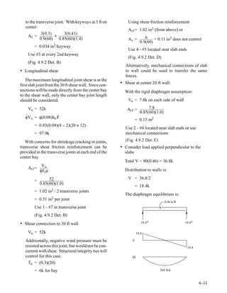to the transverse joint. With keyways at 3 ft on          Using shear friction reinforcement
   center:
                                                             Avf = 1.02 in2 (from above) or
             3(0.3)        3(0.41)
     As =           +                                                    6
            0.9(60) 0.85(60)(1.4)                            As =             = 0.11 in2 does not control
                                                                      0.9(60)
        = 0.034 in2/keyway
                                                             Use 4 - #5 located near slab ends
    Use #3 at every 2nd keyway
                                                             (Fig. 4.9.2 Det. D)
    (Fig. 4.9.2 Det. B)
                                                            Alternatively, mechanical connections of slab
• Longitudinal shear                                        to wall could be used to transfer the same
                                                            forces.
   The maximum longitudinal joint shear is at the
first slab joint from the 30 ft shear wall. Since con-   • Shear at center 20 ft wall:
nections will be made directly from the center bay         With the rigid diaphragm assumption:
to the shear wall, only the center bay joint length
should be considered.                                        Vu = 7.8k on each side of wall
    Vu = 52k                                                Avf =          7.8
                                                                      0.85(60)(1.0)
   φVn = φ(0.08)hn ℓ
                                                                 = 0.15 in2
        = 0.85(0.08)(8 - 2)(20 x 12)
                       -
                                                            Use 2 - #4 located near slab ends or use
        = 97.9k                                             mechanical connections
   With concerns for shrinkage cracking in joints,          (Fig. 4.9.2 Det. E)
transverse shear friction reinforcement can be           • Consider load applied perpendicular to the
provided in the transverse joints at each end of the       slabs
center bay.
                                                           Total V = 80(0.46) = 36.8k
           Vu
    Avf =
          Ôf yμ                                            Distribution to walls is:

                 52                                          V = 36.8/2
        =
            0.85(60)(1.0)
                                                                 = 18.4k
        = 1.02   in2 /   2 transverse joints
                                                           The diaphragm equilibrium is:
        = 0.51 in2 per joint
                                                                                      0.46 k/ft
        Use 1 - #7 in transverse joint
        (Fig. 4.9.2 Det. B)
• Shear connection to 30 ft wall                                       18.4 k                     18.4 k

    Vu = 52k                                                        18.4

   Additionally, negative wind pressure must be                 V
   resisted across this joint, but would not be con-                                               18.4
   current with shear. Structural integrity ties will
   control for this case.                                       M
     Tu = (0.3)(20)
        = 6k for bay                                                              368 ft-k



                                                                                                           4-
                                                                                                            -11
 