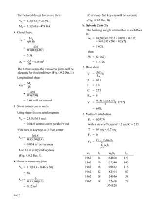 The factored design forces are then:                    #3 at every 2nd keyway will be adequate
    Vu = 1.3(18.4) = 23.9k                                (Fig. 4.9.2 Det. B)

    Mu = 1.3(368) = 478 ft-k                           b. Seismic Zone 2A
                                                         The building weight attributable to each floor
• Chord force:                                           is:
             Mu                                            wi = 80(200)(0.0535 + 0.020 + 0.032)
    Tu =
            Ô0.8h                                               +14(0.035)(200 + 80)(2)

        =        478                                           = 1962k
            0.9(0.8)(200)
                                                           then
        = 3.3k                                             W = 6(1962)
    As = 3.3 = 0.06 in2                                        = 11772k
         60
                                                       • Base shear
   The #3 bars across the transverse joints will be
   adequate for the chord force. (Fig. 4.9.2 Det. B)      V = ZIC W
                                                              Rw
  Longitudinal shear
                                                          Z    = 0.15
         Mu
   Vuh =                                                  I    = 1.0
         jh
                                                          C    = 2.75
        ≅     478
            0.8(200)                                      Rw = 8
        = 3.0k will not control                                  0.15(1.0)(2.75)
                                                          V =                    (11772)
                                                                        8
• Shear connection to walls
                                                               = 607k
  Using shear friction reinforcement                   • Vertical Distribution
    Vu = 23.9k/30 ft wall                                  Ft = 0.07TV
        = 0.8k/ft controls over parallel wind              with a site coefficient of 1.2 and C = 2.75
  With bars in keyways at 3 ft on center                   T = 0.4 sec < 0.7 sec
               3(0.8)                                      Ft = 0
   Avf =
            0.85(60)(1.4)                                         (V − F t)w xh x
                                                           Fx =          n
        = 0.034 in2 per keyway                                           Σ w ih i
                                                                       i=1
    Use #3 in every 2nd keyway
                                                          wi        hi          wxhx     Fx
    (Fig. 4.9.2 Det. F)
                                                        1962        84         164808    173
• Shear in transverse joint                             1962        70         137340    145
    Vu = 1.3(18.4 - 0.46 × 30)
                  -                                     1962        56         109872    116
        = 6k                                            1962        42          82404      87
                                                        1962        28          54936      58
   Avf =          6
            0.85(60)(1.0)                               1962        14          27468      29
        = 0.12 in2                                                             576828


4-
 -12
 