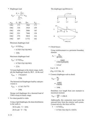 • Diaphragm load                                       The diaphragm equilibrium is:
                     n
            Ft + Σ Fi                                                              2.77 k/ft
                    i=x
    Fpx =       n         w px
               Σ wi
              i=x

  wpx       Ft + ΣFi        Σwi     Fpx                          241 k            72 k         241 k

  1962        173           1962    173                        241
                                                                                  36
  1962        318           3924    159
                                                           V
  1962        434           5886    145                                  87ft
                                                                                  36
                                                                                                241
  1962        521           7848    130
  1962        579           9810    116                    M
  1962        607          11772    102
                                                                                10483 ft-k
  Minimum diaphragm load
    Fpx = 0.35ZIwpx                                  • Chord forces:
         = 0.35(0.15)(1.0)(1962)                       Using reinforcement in a perimeter boundary
         = 103k                                        element
                                                                 Mu
  Maximum diaphragm load                                 As =
                                                               Ô0.8hf y
    Fpx = 0.75ZIwpx                                                   10483
                                                            =
                                                                 0.9(0.8)(80)(60)
         = 0.75(0.15)(1.0)(1962)
                                                            = 3.0 in2
         = 221k
                                                       Use 4 - #8
   To keep diaphragm in the elastic range, multi-
                                                       (Fig. 4.9.3 Det. A)
   ply the diaphragm loads by 2R/5. At the roof
    Fpxu = 173(2)(8)/5                               • Connect diaphragm web to chord

            = 554k                                               Mu
                                                        Vuh =
                                                                 jd
   The factored roof diaphragm load by code pro-
   visions is                                               ≅ 10483
                                                              0.8(80)
    Fpxu = (1.1)(1.3)(173)
                                                            = 164k
            = 248k
                                                       Distribute over length from zero moment to
   Design roof diaphragm for a factored load of        maximum moment
   554k to keep in elastic range.                      Vuh = 164 = 1.89k/ft
                                                                87
• For shear parallel to slabs
                                                       Additionally, this connection must resist the
   Using a rigid diaphragm, the shear distribution     outward force from the exterior wall system.
   to the walls is:                                    Conservatively, this force will be:
       30 ft walls: V = 241k                            T = 0.75ZIww
       20 ft wall: V = 72k                                  = 0.75(0.15)(1.0)(14 × 0.035)

4-
 -14
 
