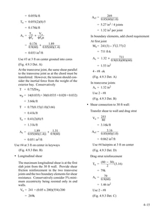 = 0.055k/ft                                     Avf =        269
                                                                0.85(60)(1.0)
    Tu = 0.055(2)(8)/5
                                                            = 5.27 in2 / 4 joints
        = 0.176k/ft
                                                            = 1.32 in2 per joint
           Tu    V
    As =       + u                                     In boundary elements, add chord requirement
           Ôf y Ôf yμ
                                                       At first joint
        = 0.176 +     1.89
          0.9(60) 0.85(60)(1.4)                         Mu = 241(3) - 32(2.77)/2
                                                                      -

        = 0.033 in2/ft                                      = 711 ft-k

                                                         As = 1.32 +            711
  Use #3 at 3 ft on center grouted into cores                             0.9(0.8)(80)(60)
  (Fig. 4.9.3 Det. A)                                       = 1.53 in2
  At the transverse joint, the same shear parallel       4 - #8 ok
  to the transverse joint as at the chord must be
  transferred. However, the tension should con-          (Fig. 4.9.3 Det. A)
  sider the inertial force from the weight of the
                                                       In transverse joints
  exterior bay. Conservatively
                                                         As = 1.32 in2
   T = 0.75ZIwp
                                                         Use 2 - #8
   wp = 14(0.035) + 30(0.0535 + 0.020 + 0.032)
                                                         (Fig. 4.9.3 Det. B)
       = 3.66k/ft
                                                     • Shear connection to 30 ft wall:
   T = 0.75(0.15)(1.0)(3.66)
                                                       Transfer shear to wall and drag strut
       = 0.41k/ft
   Tu = 0.41(2)(8)/5                                     Vu = 253
                                                               80
       = 1.31k/ft                                           = 3.16k/ft

   As =         1.89     + 1.31                         Avf =       3.16
           0.85(60)(1.4)) 0.9(60)                               0.85(60)(1.0)
       = 0.051 in2/ft                                       = 0.062 in2/ft
Use #4 at 3 ft on center in keyways                      Use #4 hairpins at 3 ft on center
   (Fig. 4.9.3 Det. B)                                   (Fig. 4.9.3 Det. D)
• Longitudinal shear                                   Drag strut reinforcement

  The maximum longitudinal shear is at the first              (80 − 30)
                                                         Tu =           (3.16)
  slab joint from the 30 ft wall. Provide shear                   2
  friction reinforcement in the two transverse              = 79k
  joints and the two boundary elements for shear
                                                         As =     79
  resistance. Conservatively consider 5% mini-                  0.9(60)
  mum eccentricity being resisted only in end
  walls.                                                    = 1.46 in2
    Vu = 241 + (0.05 x 200)(554)/200                     Use 2 - #8
        = 269k                                           (Fig. 4.9.3 Det. C)

                                                                                               4-
                                                                                                -15
 