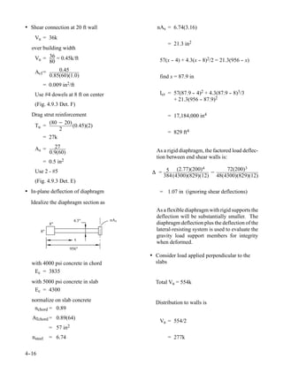 • Shear connection at 20 ft wall                nAs = 6.74(3.16)
    Vu = 36k
                                                    = 21.3 in2
  over building width
   Vu = 36 = 0.45k/ft                            57(x - 4) + 4.3(x - 8)2/2 = 21.3(956 - x)
                                                      -            -                  -
          80
    Avf =       0.45
            0.85(60)(1.0)                        find x = 87.9 in
        = 0.009    in2/ft
    Use #4 dowels at 8 ft on center              Icr = 57(87.9 - 4)2 + 4.3(87.9 - 8)3/3
                                                               -                -
                                                       + 21.3(956 - 87.9)2
                                                                   -
    (Fig. 4.9.3 Det. F)
  Drag strut reinforcement                          = 17,184,000 in4
          (80 − 20)
   Tu =              (0.45)(2)
               2
                                                    = 829 ft4
      = 27k

    As =      27
            0.9(60)                            As a rigid diaphragm, the factored load deflec-
                                               tion between end shear walls is:
        = 0.5 in2
                                                       (2.77)(200) 4     72(200) 3
    Use 2 - #5                                ∆ = 5                  −
                                                 384 (4300)(829)(12) 48(4300)(829)(12)
    (Fig. 4.9.3 Det. E)
• In-plane deflection of diaphragm               = 1.07 in (ignoring shear deflections)
  Idealize the diaphragm section as
                                               As a flexible diaphragm with rigid supports the
                                               deflection will be substantially smaller. The
                         4.3"         nA s
            8"                                 diaphragm deflection plus the deflection of the
       8"                                      lateral-resisting system is used to evaluate the
                                               gravity load support members for integrity
                         x
                                               when deformed.
                      956"
                                             • Consider load applied perpendicular to the
  with 4000 psi concrete in chord              slabs
   Ec = 3835
  with 5000 psi concrete in slab               Total Vu = 554k
   Ec = 4300
  normalize on slab concrete                   Distribution to walls is
   nchord = 0.89
   ATchord = 0.89(64)
                                                 Vu = 554/2
            = 57   in2
   nsteel   = 6.74                                  = 277k

4-
 -16
 