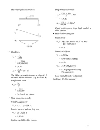 The diaphragm equilibrium is:                        Drag strut reinforcement
                                                                (200 − 30)
                                                         Tu =              (1.52)
                           6.93 k/ft                                 2
                                                             = 129.2k

                                                         As = 129.2 = 2.39 in2
              277 k                    277 k                 0.9(60)
                                                        Chord reinforcement from load parallel to
        277                                             slabs controls.
      Vu                                             • Shear in transverse joint
                                        277
                                                       In center bay
      Mu
                                                         wp = 20(200)(0.0535 + 0.020 + 0.032)
                                                              + 20(14)(0.035)(2)
                       5544 ft-k
                                                             = 442k

• Chord force                                          Conservatively use

            Mu                                           V = 0.75ZIw
    Tu =
           Ô0.8h                                             = 0.75(0.15)(1.0)(442)
       =       5544
           0.9(0.8)(200)                                     = 49.7k

       = 38.5k                                           Vu = 49.7(0.55)(2)(8)/5
                                                             = 87.5k per joint including
    As = 38.5 = 0.64 in2
          60                                                   5% eccentricity
  The #4 bars across the transverse joints at 3 ft      Load parallel to slabs will control
  on center will be adequate. (Fig. 4.9.3 Det. B)
                                                     See Figure 4.9.3 for summary
  Longitudinal shear
         Mu
   Vuh =
          jd

       ≅     5544
           0.80(200)
       = 34.7k will not control
• Shear connection to walls
  With 5% eccentricity
    Vu = 1.1(277) = 304.7k
  Transfer shear to wall and drag strut
    Vu = 304.7/200 ft
       = 1.52k/ft
  Loading parallel to slabs controls

                                                                                                4-
                                                                                                 -17
 