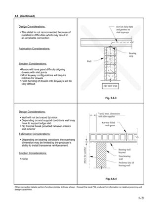 5.6 (Continued)



    Design Considerations:                                                                                             Dowels field bent
                                                                                                                       and grouted in
     • This detail is not recommended because of                                                                       slab keyways
       installation difficulties which may result in
       an unreliable connection



    Fabrication Considerations:
                                                                                                                                   Bearing
                                                                                                                                   strip

                                                                                             Wall
    Erection Considerations:

     •Mason will have great difficulty aligning
       dowels with slab joints
     • Most keyway configurations will require
       notches for dowels
     • Field bending of dowels into keyways will be
       very difficult
                                                                                                         DO NOT USE




                                                                                                          Fig. 5.6.3




    Design Considerations:
                                                                                                    Verify max. dimension
     • Wall will not be braced by slabs                                                             with slab supplier
     • Depending on end support conditions wall may
       have to support edge slab                                                                       Keyway filled
     • No thermal break provided between interior                                                         with grout
       and exterior
    Fabrication Considerations:

     • Depending on bearing conditions the overhang
       dimension may be limited by the producer’s
       ability to install transverse reinforcement
                                                                          Allow for camber




                                                                                                                         Bearing wall
    Erection Considerations:                                                                                             beyond
                                                                                                                         Non-bearing
     • None                                                                                                              wall
                                                                                                                         Preferred end of
                                                                                                                         bearing wall




                                                                                                           Fig. 5.6.4


Other connection details perform functions similar to those shown. Consult the local PCI producer for information on relative economy and
design capabilities.



                                                                                                                                             5-
                                                                                                                                              -21
 