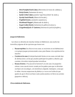 o Mini PumpkinPatchCakes ( Mini tortas de trozos de calabaza )
o NuttyGhosts ( Fantasmas de nuez )
o Spider Critter Cakes ( pasteles "aquí bizcochitos" de araña )
o Spooky Snack Hands ( Manos de bocado )
o Frightful Sweets ( caramelos espantosos )
o Shortbread"Fingers" ( Mantecado de dedos )
o Sugar Cookie Ghosts ( fantasmas de galleta de azúcar )
o GingerbreadJack-O'-Lanterns( linternas de jack de Jengibre )
Juegos de Halloween:
Los chicos se divierten de muchas formas en Halloween, una noche tan
terrorífica; algunas de las opciones que tienen son:
 Buscar espíritus: los chicos en sus casas, se encierran en sus habitaciones
y en grupos juegan pronunciando cosas, para llamar a los espíritus de los
muertos.
 Cuentosen la casa:lo festejan haciendo fiestas en sus casas con todo tipo
de distracciones, en las que pueden participar los padres y abuelos, que
cuentan a los niños viejas leyendas terroríficas.
 House of terror: o “la casa de los horrores”; en este caso, los pequeños
entran a una casa de terror creada por los padres para que se diviertan
sus hijos con sus amigos, con monstruos colgando, maniquíes, cosas que
te saltan, vísceras asquerosas de plástico y a veces con la idea de que
aparte de que te lleves un buen susto, juntes puntos y te lleves un premio
(juguetes o dulces).
Otrossímbolosde Halloween:
 