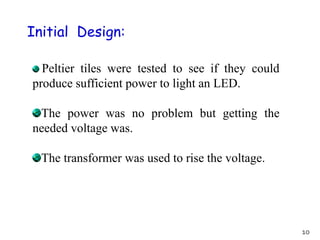 Initial Design:
Peltier tiles were tested to see if they could
produce sufficient power to light an LED.
The power was no problem but getting the
needed voltage was.
The transformer was used to rise the voltage.
10
 