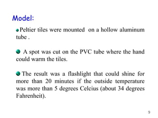 Model:
Peltier tiles were mounted on a hollow aluminum
tube .
A spot was cut on the PVC tube where the hand
could warm the tiles.
The result was a flashlight that could shine for
more than 20 minutes if the outside temperature
was more than 5 degrees Celcius (about 34 degrees
Fahrenheit).
9
 